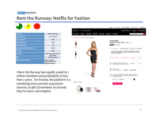 Sector:	
           Platform/Service	
  



Rent	
  the	
  Runway:	
  Netﬂix	
  for	
  Fashion	
  
      V                  R                   E


Company	
                                                 Rent	
  the	
  Runway	
  

Headquarters	
                                               New	
  York,	
  NY	
  

Year	
  Founded	
                                                  2009	
  

2010E	
  Revenue	
                                                 ~$6M	
  

Proﬁtable	
  (Y/N)	
                                                Yes	
  

Unique	
  Monthly	
  Visitors	
  (1)	
                           150,796	
  

Funding	
                                                          $30M	
  

Investors	
                                         Highland	
  Capital	
  Partners,	
  
                                                           Bain	
  Capital	
  
CEO	
                                                    Jennifer	
  Hyman	
  

Business	
  Description	
                          Oﬀers	
  members	
  
                                                   opportunity	
  to	
  rent	
  
                                                   designer	
  fashions	
  




• 	
  Rent	
  the	
  Runway	
  has	
  rapidly	
  scaled	
  to	
  1	
  
million	
  members	
  and	
  proﬁtability	
  in	
  less	
  
than	
  2	
  years.	
  	
  For	
  brands,	
  the	
  platform	
  is	
  a	
  
marketing	
  and	
  customer	
  acquisition	
  
channel,	
  as	
  98%	
  of	
  members	
  try	
  brands	
  
they’ve	
  never	
  worn	
  before.	
  




    Proprietary	
  and	
  Conﬁdential.	
  	
  Do	
  not	
  distribute.	
                   15	
  
 