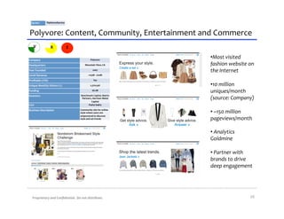 Sector:	
           Platform/Service	
  



Polyvore:	
  Content,	
  Community,	
  Entertainment	
  and	
  Commerce	
  
     V                    R                  E

Company	
                                                       Polyvore	
  
                                                                                            • Most	
  visited	
  
Headquarters	
                                           Mountain	
  View,	
  CA	
          fashion	
  website	
  on	
  
Year	
  Founded	
                                                   2007	
  
                                                                                            the	
  Internet	
  
2010E	
  Revenue	
                                           ~$15M	
  -­‐	
  $20M	
  

Proﬁtable	
  (Y/N)	
                                                 Yes	
  

Unique	
  Monthly	
  Visitors	
  (1)	
                          2,370,546	
                 • 10	
  million	
  
Funding	
                                                          $8.1M	
  
                                                                                            uniques/month	
  
Investors	
                                        Benchmark	
  Capital,	
  Matrix	
  
                                                    Partners,	
  Harrison	
  Metal	
        (source:	
  Company)	
  
                                                            Capital	
  
CEO	
                                                     Pasha	
  Sadry	
  

Business	
  Description	
                          Community	
  site	
  for	
  online	
  
                                                   style	
  where	
  users	
  are	
         • 	
  ~150	
  million	
  
                                                   empowered	
  to	
  discover	
  
                                                   style	
  and	
  set	
  trends	
          pageviews/month	
  

                                                                                            • 	
  Analytics	
  
                                                                                            Goldmine	
  

                                                                                            • 	
  Partner	
  with	
  
                                                                                            brands	
  to	
  drive	
  
                                                                                            deep	
  engagement	
  




    Proprietary	
  and	
  Conﬁdential.	
  	
  Do	
  not	
  distribute.	
                                            16	
  
 
