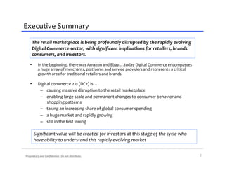 Executive	
  Summary	
  
       The	
  retail	
  marketplace	
  is	
  being	
  profoundly	
  disrupted	
  by	
  the	
  rapidly	
  evolving	
  
       Digital	
  Commerce	
  sector,	
  with	
  signiﬁcant	
  implications	
  for	
  retailers,	
  brands	
  
       consumers,	
  and	
  investors.	
  

     •         In	
  the	
  beginning,	
  there	
  was	
  Amazon	
  and	
  Ebay….today	
  Digital	
  Commerce	
  encompasses	
  
               a	
  huge	
  array	
  of	
  merchants,	
  platforms	
  and	
  service	
  providers	
  and	
  represents	
  a	
  critical	
  
               growth	
  area	
  for	
  traditional	
  retailers	
  and	
  brands	
  	
  

     •         Digital	
  commerce	
  2.0	
  (DC2)	
  is….	
  
                –  causing	
  massive	
  disruption	
  to	
  the	
  retail	
  marketplace	
  
                –  enabling	
  large-­‐scale	
  and	
  permanent	
  changes	
  to	
  consumer	
  behavior	
  and	
  
                    shopping	
  patterns	
  
                –  taking	
  an	
  increasing	
  share	
  of	
  global	
  consumer	
  spending	
  
                  –  a	
  huge	
  market	
  and	
  rapidly	
  growing	
  
                  –  still	
  in	
  the	
  ﬁrst	
  inning	
  

          Signiﬁcant	
  value	
  will	
  be	
  created	
  for	
  investors	
  at	
  this	
  stage	
  of	
  the	
  cycle	
  who	
  
          have	
  ability	
  to	
  understand	
  this	
  rapidly	
  evolving	
  market	
  


Proprietary	
  and	
  Conﬁdential.	
  	
  Do	
  not	
  distribute.	
                                                                          2	
  
 