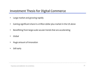 Investment	
  Thesis	
  for	
  Digital	
  Commerce	
  
•      Large	
  market	
  and	
  growing	
  rapidly	
  

•      Gaining	
  signiﬁcant	
  share	
  in	
  a	
  trillion	
  dollar	
  plus	
  market	
  in	
  the	
  US	
  alone	
  

•      Beneﬁtting	
  from	
  large-­‐scale	
  secular	
  trends	
  that	
  are	
  accelerating	
  

•      Global	
  

•      Huge	
  amount	
  of	
  innovation	
  

•      Still	
  early	
  




 Proprietary	
  and	
  Conﬁdential.	
  	
  Do	
  not	
  distribute.	
                                                      22	
  
 