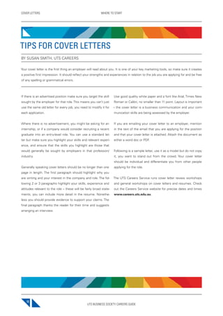 UTS BUSINESS SOCIETY CAREERS GUIDE
COVER LETTERS WHERE TO START
10
If there is an advertised position make sure you target the skill
sought by the employer for that role. This means you can’t just
use the same old letter for every job, you need to modify it for
each application.
Where there is no advertisement, you might be asking for an
internship, or if a company would consider recruiting a recent
graduate into an entry-level role. You can use a standard let-
ter but make sure you highlight your skills and relevant experi-
ence, and ensure that the skills you highlight are those that
would generally be sought by employers in that profession/
industry.
Generally speaking cover letters should be no longer than one
page in length. The first paragraph should highlight why you
are writing and your interest in the company and role. The fol-
lowing 2 or 3 paragraphs highlight your skills, experience and
attitudes relevant to the role – these will be fairly broad state-
ments, you can include more detail in the resume. Nonethe-
less you should provide evidence to support your claims. The
final paragraph thanks the reader for their time and suggests
arranging an interview.
Use good quality white paper and a font like Arial, Times New
Roman or Calibri, no smaller than 11 point. Layout is important
– the cover letter is a business communication and your com-
munication skills are being assessed by the employer.
If you are emailing your cover letter to an employer, mention
in the text of the email that you are applying for the position
and that your cover letter is attached. Attach the document as
either a word doc or PDF.
Following is a sample letter, use it as a model but do not copy
it, you want to stand out from the crowd. Your cover letter
should be individual and differentiate you from other people
applying for the role.
The UTS Careers Service runs cover letter review workshops
and general workshops on cover letters and resumes. Check
out the Careers Service website for precise dates and times
www.careers.uts.edu.au.
TIPS FOR COVER LETTERS
BY SUSAN SMITH, UTS CAREERS
Your cover letter is the first thing an employer will read about you. It is one of your key marketing tools, so make sure it creates
a positive first impression. It should reflect your strengths and experiences in relation to the job you are applying for and be free
of any spelling or grammatical errors.
 