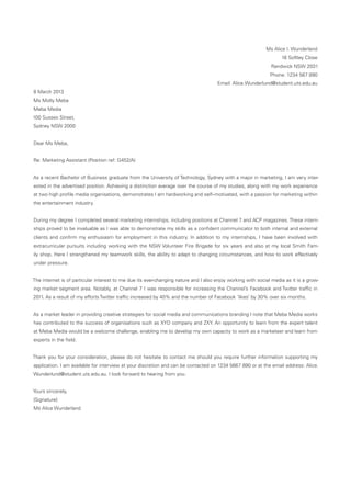 Ms Alice I. Wunderland
16 Softley Close
Randwick NSW 2031
Phone: 1234 567 890
Email: Alice.Wunderlund@student.uts.edu.au
8 March 2013
Ms Molly Meba
Meba Media
100 Sussex Street,
Sydney NSW 2000
Dear Ms Meba,
Re: Marketing Assistant (Position ref: G452/A)
As a recent Bachelor of Business graduate from the University of Technology, Sydney with a major in marketing, I am very inter-
ested in the advertised position. Achieving a distinction average over the course of my studies, along with my work experience
at two high profile media organisations, demonstrates I am hardworking and self–motivated, with a passion for marketing within
the entertainment industry.
During my degree I completed several marketing internships, including positions at Channel 7 and ACP magazines. These intern-
ships proved to be invaluable as I was able to demonstrate my skills as a confident communicator to both internal and external
clients and confirm my enthusiasm for employment in this industry. In addition to my internships, I have been involved with
extracurricular pursuits including working with the NSW Volunteer Fire Brigade for six years and also at my local Smith Fam-
ily shop. Here I strengthened my teamwork skills, the ability to adapt to changing circumstances, and how to work effectively
under pressure.
The internet is of particular interest to me due its ever-changing nature and I also enjoy working with social media as it is a grow-
ing market segment area. Notably, at Channel 7 I was responsible for increasing the Channel’s Facebook and Twitter traffic in
2011. As a result of my efforts Twitter traffic increased by 40% and the number of Facebook ‘likes’ by 30% over six months.
As a market leader in providing creative strategies for social media and communications branding I note that Meba Media works
has contributed to the success of organisations such as XYD company and ZXY. An opportunity to learn from the expert talent
at Meba Media would be a welcome challenge, enabling me to develop my own capacity to work as a marketeer and learn from
experts in the field.
Thank you for your consideration, please do not hesitate to contact me should you require further information supporting my
application. I am available for interview at your discretion and can be contacted on 1234 5667 890 or at the email address: Alice.
Wunderlund@student.uts.edu.au. I look forward to hearing from you.
Yours sincerely,
[Signature]
Ms Alice Wunderland
 