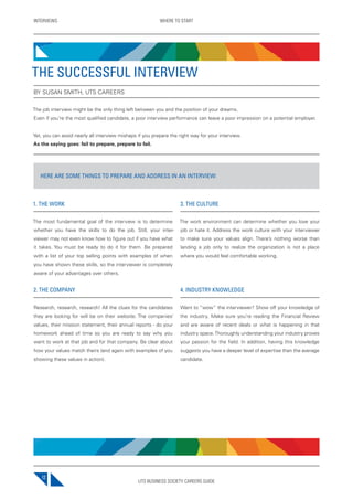 UTS BUSINESS SOCIETY CAREERS GUIDE
INTERVIEWS WHERE TO START
12
1. THE WORK
The most fundamental goal of the interview is to determine
whether you have the skills to do the job. Still, your inter-
viewer may not even know how to figure out if you have what
it takes. You must be ready to do it for them. Be prepared
with a list of your top selling points with examples of when
you have shown these skills, so the interviewer is completely
aware of your advantages over others.
2. THE COMPANY
Research, research, research! All the clues for the candidates
they are looking for will be on their website. The companies’
values, their mission statement, their annual reports - do your
homework ahead of time so you are ready to say why you
want to work at that job and for that company. Be clear about
how your values match theirs (and again with examples of you
showing these values in action).
3. THE CULTURE
The work environment can determine whether you love your
job or hate it. Address the work culture with your interviewer
to make sure your values align. There’s nothing worse than
landing a job only to realize the organization is not a place
where you would feel comfortable working.
4. INDUSTRY KNOWLEDGE
Want to “wow” the interviewer? Show off your knowledge of
the industry. Make sure you’re reading the Financial Review
and are aware of recent deals or what is happening in that
industry space.Thoroughly understanding your industry proves
your passion for the field. In addition, having this knowledge
suggests you have a deeper level of expertise than the average
candidate.
THE SUCCESSFUL INTERVIEW
BY SUSAN SMITH, UTS CAREERS
The job interview might be the only thing left between you and the position of your dreams.
Even if you’re the most qualified candidate, a poor interview performance can leave a poor impression on a potential employer.
Yet, you can avoid nearly all interview mishaps if you prepare the right way for your interview.
As the saying goes: fail to prepare, prepare to fail.
HERE ARE SOME THINGS TO PREPARE AND ADDRESS IN AN INTERVIEW:
 