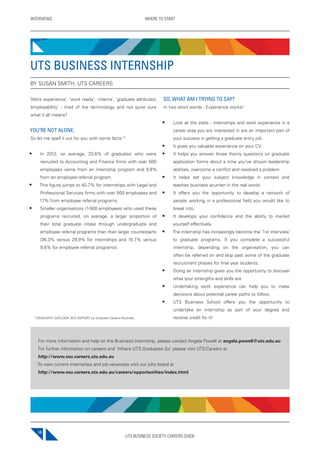 UTS BUSINESS SOCIETY CAREERS GUIDE
INTERVIEWS WHERE TO START
14
‘Work experience’, ‘work ready’, ‘interns’, ‘graduate attributes’,
‘employability’ - tired of the terminology and not quite sure
what it all means?
YOU’RE NOT ALONE.
So let me spell it out for you with some facts:*
• In 2012, on average, 23.6% of graduates who were
recruited to Accounting and Finance firms with over 500
employees came from an internship program and 9.8%
from an employee referral program.
• This figure jumps to 40.7% for internships with Legal and
Professional Services firms with over 500 employees and
17% from employee referral programs.
• Smaller organisations (1-500 employees) who used these
programs recruited, on average, a larger proportion of
their total graduate intake through undergraduate and
employee referral programs than their larger counterparts
(36.3% versus 29.9% for internships and 15.7% versus
9.8% for employee referral programs).
SO, WHAT AM I TRYING TO SAY?
In two short words - Experience works!
• Look at the stats - internships and work experience in a
career area you are interested in are an important part of
your success in getting a graduate entry job.
• It gives you valuable experience on your CV.
• It helps you answer those thorny questions on graduate
application forms about a time you’ve shown leadership
abilities, overcome a conflict and resolved a problem.
• It helps set your subject knowledge in context and
teaches business acumen in the real world.
• It offers you the opportunity to develop a network of
people working in a professional field you would like to
break into.
• It develops your confidence and the ability to market
yourself effectively.
• The internship has increasingly become the ‘1st interview’
to graduate programs. If you complete a successful
internship, depending on the organisation, you can
often be referred on and skip past some of the graduate
recruitment phases for final year students.
• Doing an internship gives you the opportunity to discover
what your strengths and skills are
• Undertaking work experience can help you to make
decisions about potential career paths to follow.
• UTS Business School offers you the opportunity to
undertake an internship as part of your degree and
receive credit for it!
UTS BUSINESS INTERNSHIP
BY SUSAN SMITH, UTS CAREERS
For more information and help on the Business Internship, please contact Angela Powell at angela.powell@uts.edu.au
For further information on careers and ‘Where UTS Graduates Go’ please visit UTS:Careers at
http://www.ssu.careers.uts.edu.au
To view current internships and job vacancies visit our jobs board at
http://www.ssu.careers.uts.edu.au/careers/opportunities/index.html
*GRADUATE OUTLOOK 2012 REPORT, by Graduate Careers Australia
 