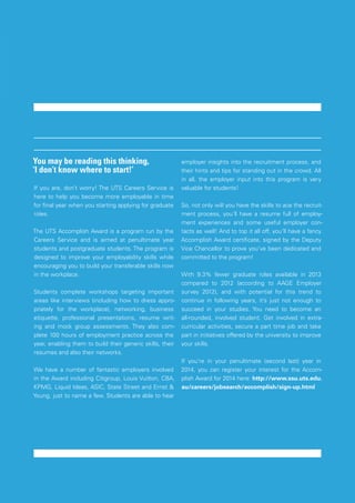 UTS BUSINESS SOCIETY CAREERS GUIDE
INTERVIEWSWHERE TO START
17
You may be reading this thinking,
‘I don’t know where to start!’
If you are, don’t worry! The UTS Careers Service is
here to help you become more employable in time
for final year when you starting applying for graduate
roles.
The UTS Accomplish Award is a program run by the
Careers Service and is aimed at penultimate year
students and postgraduate students. The program is
designed to improve your employability skills while
encouraging you to build your transferable skills now
in the workplace.
Students complete workshops targeting important
areas like interviews (including how to dress appro-
priately for the workplace), networking, business
etiquette, professional presentations, resume writ-
ing and mock group assessments. They also com-
plete 100 hours of employment practice across the
year, enabling them to build their generic skills, their
resumes and also their networks.
We have a number of fantastic employers involved
in the Award including Citigroup, Louis Vuitton, CBA,
KPMG, Liquid Ideas, ASIC, State Street and Ernst &
Young, just to name a few. Students are able to hear
employer insights into the recruitment process, and
their hints and tips for standing out in the crowd. All
in all, the employer input into this program is very
valuable for students!
So, not only will you have the skills to ace the recruit-
ment process, you’ll have a resume full of employ-
ment experiences and some useful employer con-
tacts as well! And to top it all off, you’ll have a fancy
Accomplish Award certificate, signed by the Deputy
Vice Chancellor to prove you’ve been dedicated and
committed to the program!
With 9.3% fewer graduate roles available in 2013
compared to 2012 (according to AAGE Employer
survey 2012), and with potential for this trend to
continue in following years, it’s just not enough to
succeed in your studies. You need to become an
all-rounded, involved student. Get involved in extra-
curricular activities, secure a part time job and take
part in initiatives offered by the university to improve
your skills.
If you’re in your penultimate (second last) year in
2014, you can register your interest for the Accom-
plish Award for 2014 here: http://www.ssu.uts.edu.
au/careers/jobsearch/accomplish/sign-up.html
 