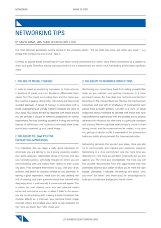 UTS BUSINESS SOCIETY CAREERS GUIDE
NETWORKING WHERE TO START
18
1. THE ABILITY TO SELL YOURSELF
In order to create an everlasting impression to those who are
in positions of power, one must be able to differentiate them-
selves from the crowd surrounding them and the status quo.
You must be engaging, charismatic, interesting and have an all-
rounded approach. A sense of humour in conjunction with a
broad understanding of worldly matters increases the value of
your stock. You should be able to resonate with those around
you yet provide a unique or different perspective on similar
experiences. The key to selling yourself is finding that striking
balance of individuality and modesty to ultimately leave those
around you impressed by your overall image.
2. THE ABILITY TO LEAVE POSITIVE
EVERLASTING IMPRESSIONS
It is imperative that you leave a really good impression on
whomever you are talking to. As a young university student,
your polite gestures, respectable sense of humour and pas-
sion towards business, will evoke thought on whom you are
communicating with and makes them reflect on their univer-
sity days. They compare themselves to you, and your drive,
ambition and desire for success reflects on you positively. In
leaving a good impression, make sure you also develop the
skill of listening. Ask them questions about their role and what
they enjoy about it and naturally a connection will appear. This
is where you start drawing upon your own personal experi-
ences and comments in order to relate it back to the person
you are communicating with. Leaving a good impression has
multiple effects as it improves your personal brand image
amongst others and enables your name to get exposed; it’s
not ‘’who you know’’ but ‘’who knows you.’’
3. THE ABILITY TO REINFORCE CONNECTIONS
Reinforcing your connections flows from selling yourself effec-
tively, as you maintain your positive impression in a more
permanent sense. But how does one reinforce a connection?
According to The Harvard Business Review, the top business
executives and over 2/3 of employees of transnational com-
panies have LinkedIn profiles. LinkedIn is a form of social
media that allows members to connect with those they have
had professional experiences with and enables one to publicly
advertise the influence that they have in a particular company
and industry. Reinforcing these relationships is crucial in main-
taining contact and the impression you’ve created. In my opin-
ion, getting a LinkedIn profile is imperative in this process and
helps you build a strong network for future opportunities.
Networking demands that you test your ideas, hone your abil-
ity to communicate and improve your executive presence.
Networking is a time commitment and the more time you
dedicate to it – the more you will learn what works for you and
against you. The more you procrastinate, the more you will
find yourself disconnected from the opportunities that may
potentially advance your career or allow you to meet the right
people. Ultimately, I reiterate; networking isn’t about ‘’who
you know’’ but rather ‘’who knows you”, so I encourage you to
build your connections and get your name known.
NETWORKING TIPS
BY MARK TOMA, UTS BSOC SOCIALS DIRECTOR
The most common perception running around in the university world - ‘’it’s not what you know, but whom you know’’ - is a
phrase that humours me every time I hear it.
Contrary to popular belief, networking isn’t just about having connections but rather, using these connections as a catalyst to
reach your goals. Therefore, having a strong network is not a characteristic but rather a skill. Networking entails three significant
steps:
 