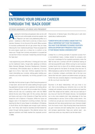 UTS BUSINESS SOCIETY CAREERS GUIDE
ARTICLEWHERE TO START
19
A
pplying for internships and graduate roles can be a dif-
ficult time and unfortunately sometimes people miss
out. Rejection can have a very debilitating effect on a
person – resilience is often hard to come by in these circum-
stances. However, it’s not the end of the world. Many success-
ful business professionals did not get where they are today
following the more ‘traditional pathways.’These are people that
for some reason could not, or chose not, to conform to the
status quo. Though their curiosity and passion to succeed did
not see them throw in the towel, instead they entered through
the ‘back door.’
I was experiencing some difficulties in finding part time work
via the traditional means, though after speaking to Anthony
Matis (General Manager, Business Development, Education
- International, CPA Australia) about my dilemma, he encour-
aged me to find a ‘back door.’ Anthony explained that this
meant channelling your curiosity, setting goals, building your
networks and most importantly, not limiting yourself to one
path.
Gail Kelly, the first woman to gain a Chief Executive position at
a major bank, did not start her career battling through a gruel-
ling application process to land a graduate role trading deriva-
tives on George St; her youth did not emulate that of Gordon
Gekko and she was not a cashed-up intern with her AMEX
behind the bar every Friday night. On the contrary, Gail stud-
ied History and Latin at the University of Cape Town and fol-
lowed this with a Diploma in Education. While her future col-
leagues were in the basement crunching numbers, Gail was
teaching the likes of Julius Caesar to schoolboys in Zimbabwe.
In South Africa, her Arts degree was enough to get a banking
job - from there, Gail moved to Australia and fast-tracked her
career through training programs. She attained various man-
agement positions and finally reached the corporate summit
in 2008.
Chairwoman of Qantas Super, Anne Ward puts it well when
asked about traditional paths:
“CAREER PATHS ARE SO RARELY LINEAR THAT IT IS
REALLY IMPORTANT NOT TO BE TOO DOGMATIC...
YOU HAVE TO BE PREPARED TO CHANGE YOUR PATH
WHEN AN OPPORTUNITY PRESENTS ITSELF, EVEN
IF THAT MEANS TAKING A SIDEWAYS STEP.”
Lindsay Fox is a shining example of corporate success from
a non-traditional means. Lindsay started his company with
one truck in exchange for four quarterly promissory notes. By
1967 he had won a contract with BP to distribute heating oil
and had acquired 60 trucks. Whilst running his own business
Lindsay found time to show off his athletic prowess, playing
20 senior games for the Saints. To this day Linfox has over 14,
000 employees as well as the title of the largest logistics com-
pany in Australia. Lindsay’s unorthodox ride to the top is evi-
dence that hard work, passion and determination can get you
further than any university degree or internship position - after
all, life is so much more than that!
Business is all about relationships, who you know is cru-
cial - that is why building your networks now is so vital. Get
involved with societies, extra-curricular activities and travel the
world! Plan ahead and be realistic, what are your back-ups if
you miss out? Use the UTS Careers Service, I am bewildered
as to why more students don’t take advantage of this free,
professionally-run service. Come to BSoc career events - this
is where you can get your one-on-one time with business pro-
fessionals and hear advice pertaining to your interests straight
from the horse’s mouth. Stop throwing away those brochures
you get in lectures and start reading them, do your research
and compare opportunities. Keep your options open - you
never know when you may need to use the back door!
ENTERING YOUR DREAM CAREER
THROUGH THE ‘BACK DOOR’
BY ROSIE KAVANAGH, UTS BSOC VICE-PRESIDENT
 