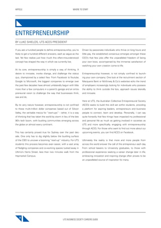UTS BUSINESS SOCIETY CAREERS GUIDE
ARTICLE WHERE TO START
20
If you ask a hundred people to define entrepreneurship, you’re
likely to get a hundred different answers, each as vague as the
last. Yet few realise just how much this often-misunderstood
concept has shaped the way in which we currently live.
At its core, entrepreneurship is simply a way of thinking. A
desire to innovate, invoke change, and challenge the status
quo, championed by a select few. From Facebook to Youtube,
Google to Microsoft, the biggest companies to emerge over
the past few decades have almost unilaterally begun with little
more than a few computers in a parent’s garage and an entre-
preneurial vision to challenge the way that businesses think,
see and do.
By its very nature however, entrepreneurship is not confined
to these multi-million dollar companies based out of Silicon
Valley, the veritable mecca for “start-ups” - rather, it is a way
of thinking that has taken the world by storm in lieu of the late
90’s tech boom, with bustling communities emerging across
the globe on almost every continent.
This has certainly proved true for Sydney over the past dec-
ade. One only has to dig slightly below the bustling surface
of the CBD to uncover a booming “start-up” industry. For UTS
students this process becomes even easier, with a vast array
of fledgling companies and co-working spaces tucked away in
Ultimo’s Harris Street, less than two minutes walk from the
Haymarket Campus.
Driven by passionate individuals who thrive on long hours and
little pay, the established consensus emerges amongst these
CEO’s that few jobs offer the unparalleled freedom of being
your own boss, accompanied by the immense satisfaction of
watching your own creation come to life.
Entrepreneurship however, is not simply confined to launch-
ing your own company. One look at the recruitment section of
Macquarie Bank or McKinsey & Co.’s websites echo the trend
of employers increasingly looking for individuals who possess
the ability to think outside the box, approach issues laterally
and innovate.
Here at UTS, the Australian Collective Entrepreneurial Society
(ACES) seeks to build this skill set within students, providing
a platform for aspiring leaders, entrepreneurs and business
people to connect, learn and develop. Personally, I can say
quite honestly that few things have impacted my professional
and personal life as much as getting involved in societies as
UTS and more specifically, engaging with entrepreneurship
through ACES. For those who want to find out more about our
upcoming events, you can find ACES on Facebook.
Ultimately the reality is that more and more people from
across the world answer the call of the entrepreneur each day.
From school leavers to University graduates, to those with
professional experience seeking a career change later in life;
embracing innovation and inspiring change often proves to be
an unparalleled source of inspiration for many.
ENTREPRENEURSHIP
BY LUKE SHIELDS, UTS ACES PRESIDENT
 