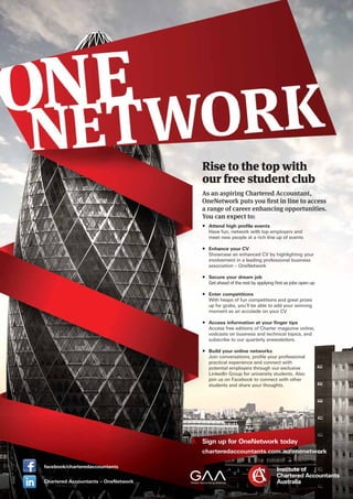 0313-21
Sign up for OneNetwork today
charteredaccountants.com.au/onenetwork
RRRRRRRiiiiiiiisssssseeeeeee ttttttttoooooooo ttttttthhhhhhheeeeeee tttttttooooooooppppppppp wwwwwwwwiiiiiiiiittttttttthhhhh
ooooooooouuuuuurrr fffffffrrrrreeeeee ssssstttuuuuuddeennnntttt cclluubbbb
As an aspiring Chahartrteredededd AAccccccououououountntntntnn ananananannantt,t,t,t,t,,
OneNetwork puts youu firsrsrsttttt inininninn lllllininininnni eeeee totototo aaaccccccccesesesessessssss
a range of career enhancing opopportrttr unununnititii ieieieies.s.s.s.s.
You can expect to:
• Attend high proﬁle events
Have fun, network with top employers andand
meet new people at a rich line up of events
• Enhance your CV
Showcase an enhanced CV by highlighting your
involvement in a leading professional business
association – OneNetwork
• Secure your dream job
Get ahead of the rest by applying ﬁrst as jobs open up
• Enter competitions
With heaps of fun competitions and great prizes
up for grabs, you’ll be able to add your winning
moment as an accolade on your CV
• Access information at your ﬁnger tips
Access free editions of Charter magazine online,
vodcasts on business and technical topics, and
subscribe to our quarterly enewsletters.
• Build your online networworksks
JoJoinin conco versations, prooﬁle your proprofessional
practical experience and connect witwith
popotent tial empployers through our excluslusive
LiLinkenkedIndIn GroGroupup forfor univerve sity stus dents.s. AlsA o
jooin us ono Facaceboebookok toto conconnecnectt witwith othherer
students and share your thoughug ts.ts.
facebook/charteredaccountants
Chartered Accountants – OneNetwork
 