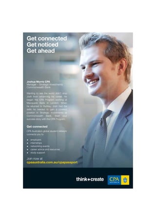 Wanting to see the world didn’t stop
Josh from advancing his career. He
began the CPA Program working at
Macquarie Bank in London. When
he returned to Sydney, Josh had the
skills he needed to gain a coveted
position in Strategic Investments at
Commonwealth Bank. Start your
success story with the CPA Program.
Get connected
CPA Australia’s global student network
connects you to
+ employers
+ internships
+ networking events
+ career advice and resources
+ study support
Get connected
Get noticed
Get ahead
Join now at
cpaaustralia.com.au/cpapassport
Joshua Morris CPA
Manager – Strategic Investments
Commonwealth Bank
 