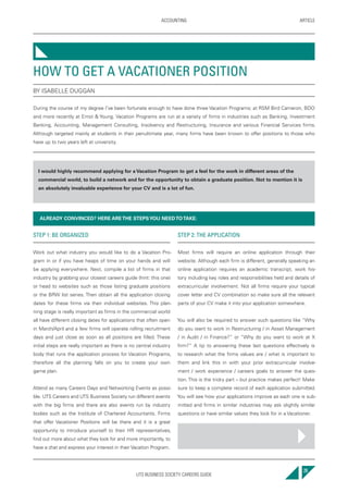 UTS BUSINESS SOCIETY CAREERS GUIDE
ARTICLEACCOUNTING
29
STEP 1: BE ORGANIZED
Work out what industry you would like to do a Vacation Pro-
gram in or if you have heaps of time on your hands and will
be applying everywhere. Next, compile a list of firms in that
industry by grabbing your closest careers guide (hint: this one)
or head to websites such as those listing graduate positions
or the BRW list series. Then obtain all the application closing
dates for these firms via their individual websites. This plan-
ning stage is really important as firms in the commercial world
all have different closing dates for applications that often open
in March/April and a few firms will operate rolling recruitment
days and just close as soon as all positions are filled. These
initial steps are really important as there is no central industry
body that runs the application process for Vacation Programs,
therefore all the planning falls on you to create your own
game plan.
Attend as many Careers Days and Networking Events as possi-
ble. UTS Careers and UTS Business Society run different events
with the big firms and there are also events run by industry
bodies such as the Institute of Chartered Accountants. Firms
that offer Vacationer Positions will be there and it is a great
opportunity to introduce yourself to their HR representatives,
find out more about what they look for and more importantly, to
have a chat and express your interest in their Vacation Program.
STEP 2: THE APPLICATION
Most firms will require an online application through their
website. Although each firm is different, generally speaking an
online application requires an academic transcript, work his-
tory including key roles and responsibilities held and details of
extracurricular involvement. Not all firms require your typical
cover letter and CV combination so make sure all the relevant
parts of your CV make it into your application somewhere.
You will also be required to answer such questions like “Why
do you want to work in Restructuring / in Asset Management
/ in Audit / in Finance?” or “Why do you want to work at X
firm?” A tip to answering these last questions effectively is
to research what the firms values are / what is important to
them and link this in with your prior extracurricular involve-
ment / work experience / careers goals to answer the ques-
tion. This is the tricky part – but practice makes perfect! Make
sure to keep a complete record of each application submitted.
You will see how your applications improve as each one is sub-
mitted and firms in similar industries may ask slightly similar
questions or have similar values they look for in a Vacationer.
HOW TO GET A VACATIONER POSITION
BY ISABELLE DUGGAN
During the course of my degree I’ve been fortunate enough to have done three Vacation Programs; at RSM Bird Cameron, BDO
and more recently at Ernst & Young. Vacation Programs are run at a variety of firms in industries such as Banking, Investment
Banking, Accounting, Management Consulting, Insolvency and Restructuring, Insurance and various Financial Services firms.
Although targeted mainly at students in their penultimate year, many firms have been known to offer positions to those who
have up to two years left at university.
I would highly recommend applying for a Vacation Program to get a feel for the work in different areas of the
commercial world, to build a network and for the opportunity to obtain a graduate position. Not to mention it is
an absolutely invaluable experience for your CV and is a lot of fun.
ALREADY CONVINCED? HERE ARETHE STEPSYOU NEEDTOTAKE:
 