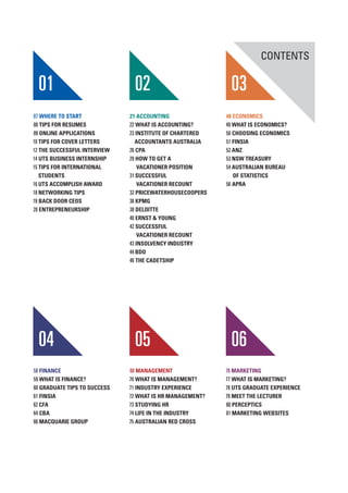 01 02 03
CONTENTS
04 05 06
07 WHERE TO START
08 TIPS FOR RESUMES
09 ONLINE APPLICATIONS
10 TIPS FOR COVER LETTERS
12 THE SUCCESSFUL INTERVIEW
14 UTS BUSINESS INTERNSHIP
15 TIPS FOR INTERNATIONAL
STUDENTS
16 UTS ACCOMPLISH AWARD
18 NETWORKING TIPS
19 BACK DOOR CEOS
20 ENTREPRENEURSHIP
21 ACCOUNTING
22 WHAT IS ACCOUNTING?
23 INSTITUTE OF CHARTERED
ACCOUNTANTS AUSTRALIA
26 CPA
29 HOW TO GET A
VACATIONER POSITION
31 SUCCESSFUL
VACATIONER RECOUNT
32 PRICEWATERHOUSECOOPERS
36 KPMG
38 DELOITTE
40 ERNST & YOUNG
42 SUCCESSFUL
VACATIONER RECOUNT
43 INSOLVENCY INDUSTRY
44 BDO
46 THE CADETSHIP
48 ECONOMICS
49 WHAT IS ECONOMICS?
50 CHOOSING ECONOMICS
51 FINSIA
52 ANZ
53 NSW TREASURY
54 AUSTRALIAN BUREAU
OF STATISTICS
56 APRA
58 FINANCE
59 WHAT IS FINANCE?
60 GRADUATE TIPS TO SUCCESS
61 FINSIA
62 CFA
64 CBA
66 MACQUARIE GROUP
69 MANAGEMENT
70 WHAT IS MANAGEMENT?
71 INDUSTRY EXPERIENCE
72 WHAT IS HR MANAGEMENT?
73 STUDYING HR
74 LIFE IN THE INDUSTRY
75 AUSTRALIAN RED CROSS
76 MARKETING
77 WHAT IS MARKETING?
78 UTS GRADUATE EXPERIENCE
79 MEET THE LECTURER
80 PERCEPTICS
81 MARKETING WEBSITES
 