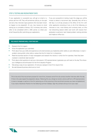 UTS BUSINESS SOCIETY CAREERS GUIDE
ARTICLE ACCOUNTING
30
If your application is successful you will get an email or a
phone call from HR. They will sometimes call you on the spot
and ask a few interview type questions (this has been known
to happen so be prepared!). Or you may receive an email
asking you to complete a literacy / IQ / numeracy test online,
often to be completed within a 48hr period, so check your
email frequently after submitting your applications.
If you are successful at making it past this stage you will be
invited to attend a recruitment day. Generally they will be a
half day or an all day process at the office of the firm with
other applicants consisting of any or all of the following; an
interview or two, more literacy and numeracy tests, an infor-
mal networking session (often over lunch with anyone from
graduates to partners), team based problem solving activities
and maybe an office tour.
YOU MUST PREPARE WELL FORTHIS DAY:
• Research the firm (again).
• Know the application you submitted.
• Think about how your skills and experience so far demonstrate your leadership skills / ability to work effectively in a team /
problem solving skills / other skills or values that the firm looks for in a Vacationer.
• Read the business section of major newspapers and research the industry in which the firm operates. Have they been
involved in a landmark deal recently?
• Think about what questions to ask your interviewers / HR representatives / graduates you will meet on the day. This shows
your intelligence and enthusiasm for the firm’s Vacation Program.
• Take along a copy of your application, CV and your passport (most firms require this).
• Be well dressed (business attire) and on time!
This is the end of the recruitment process for most firms, however some firms do conduct another interview after this day.
If that is the case repeat the preparation above. Following this you will get an email or phone call from a HR representative
or even a manager or partner of the firm advising you of the outcome of the recruitment process you have completed and
if you have a Vacationer Position for the following summer holidays. Sign the contract and you’re on your way!
STEP 3: TESTING AND RECRUITMENT DAYS
 