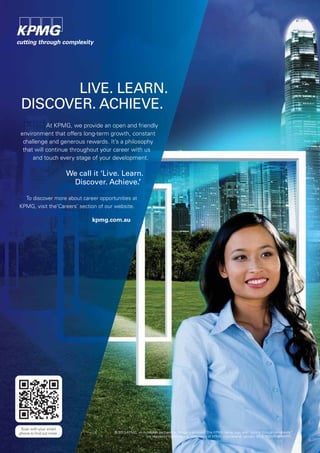 © 2013 KPMG, an Australian partnership. All rights reserved. The KPMG name, logo and “cutting through complexity”
are registered trademarks or trademarks of KPMG International. January 2013. NSWN10606PPC.
LIVE. LEARN.
DISCOVER. ACHIEVE.
At KPMG, we provide an open and friendly
environment that offers long-term growth, constant
challenge and generous rewards. It’s a philosophy
that will continue throughout your career with us
and touch every stage of your development.
We call it ‘Live. Learn.
Discover. Achieve.’
To discover more about career opportunities at
KPMG, visit the‘Careers’ section of our website.
kpmg.com.au
Scan with your smart
phone to ﬁnd out more.
 