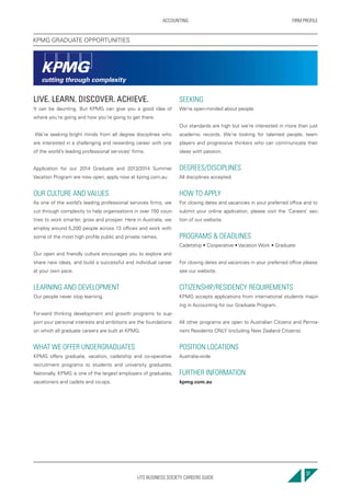 UTS BUSINESS SOCIETY CAREERS GUIDE
FIRM PROFILEACCOUNTING
37
LIVE. LEARN. DISCOVER. ACHIEVE.
It can be daunting. But KPMG can give you a good idea of
where you’re going and how you’re going to get there.
We’re seeking bright minds from all degree disciplines who
are interested in a challenging and rewarding career with one
of the world’s leading professional services’ firms.
Application for our 2014 Graduate and 2013/2014 Summer
Vacation Program are now open, apply now at kpmg.com.au
OUR CULTURE AND VALUES
As one of the world’s leading professional services firms, we
cut through complexity to help organisations in over 150 coun-
tries to work smarter, grow and prosper. Here in Australia, we
employ around 5,200 people across 13 offices and work with
some of the most high profile public and private names.
Our open and friendly culture encourages you to explore and
share new ideas, and build a successful and individual career
at your own pace.
LEARNING AND DEVELOPMENT
Our people never stop learning.
Forward thinking development and growth programs to sup-
port your personal interests and ambitions are the foundations
on which all graduate careers are built at KPMG.
WHAT WE OFFER UNDERGRADUATES
KPMG offers graduate, vacation, cadetship and co-operative
recruitment programs to students and university graduates.
Nationally, KPMG is one of the largest employers of graduates,
vacationers and cadets and co-ops.
SEEKING
We’re open-minded about people.
Our standards are high but we’re interested in more than just
academic records. We’re looking for talented people, team
players and progressive thinkers who can communicate their
ideas with passion.
DEGREES/DISCIPLINES
All disciplines accepted.
HOW TO APPLY
For closing dates and vacancies in your preferred office and to
submit your online application, please visit the ‘Careers’ sec-
tion of our website.
PROGRAMS & DEADLINES
Cadetship • Cooperative • Vacation Work • Graduate
For closing dates and vacancies in your preferred office please
see our website.
CITIZENSHIP/RESIDENCY REQUIREMENTS
KPMG accepts applications from international students major-
ing in Accounting for our Graduate Program.
All other programs are open to Australian Citizens and Perma-
nent Residents ONLY (including New Zealand Citizens).
POSITION LOCATIONS
Australia-wide
FURTHER INFORMATION
kpmg.com.au
KPMG GRADUATE OPPORTUNITIES
 