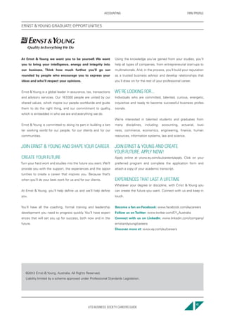 UTS BUSINESS SOCIETY CAREERS GUIDE
FIRM PROFILEACCOUNTING
41
At Ernst & Young we want you to be yourself. We want
you to bring your intelligence, energy and integrity into
our business. Think how much further you’ll go sur-
rounded by people who encourage you to express your
ideas and who’ll respect your opinions.
Ernst & Young is a global leader in assurance, tax, transactions
and advisory services. Our 167,000 people are united by our
shared values, which inspire our people worldwide and guide
them to do the right thing, and our commitment to quality,
which is embedded in who we are and everything we do.
Ernst & Young is committed to doing its part in building a bet-
ter working world for our people, for our clients and for our
communities.
JOIN ERNST & YOUNG AND SHAPE YOUR CAREER.
CREATE YOUR FUTURE
Turn your hard work and studies into the future you want. We’ll
provide you with the support, the experiences and the oppor-
tunities to create a career that inspires you. Because that’s
when you’ll do your best work for us and for our clients.
At Ernst & Young, you’ll help define us and we’ll help define
you.
You’ll have all the coaching, formal training and leadership
development you need to progress quickly. You’ll have experi-
ences that will set you up for success, both now and in the
future.
Using the knowledge you’ve gained from your studies, you’ll
help all types of companies, from entrepreneurial start-ups to
multinationals. And, in the process, you’ll build your reputation
as a trusted business advisor and develop relationships that
you’ll draw on for the rest of your professional career.
WE’RE LOOKING FOR...
Individuals who are committed, talented, curious, energetic,
inquisitive and ready to become successful business profes-
sionals.
We’re interested in talented students and graduates from
many disciplines, including: accounting, actuarial, busi-
ness, commerce, economics, engineering, finance, human
resources, information systems, law and science.
JOIN ERNST & YOUNG AND CREATE
YOUR FUTURE. APPLY NOW!
Apply online at www.ey.com/au/careers/apply. Click on your
preferred program and complete the application form and
attach a copy of your academic transcript.
EXPERIENCES THAT LAST A LIFETIME
Whatever your degree or discipline, with Ernst & Young you
can create the future you want. Connect with us and keep in
touch.
Become a fan on Facebook: www.facebook.com/eycareers
Follow us onTwitter: www.twitter.com/EY_Australia
Connect with us on LinkedIn: www.linkedin.com/company/
ernstandyoung/careers
Discover more at: www.ey.com/au/careers
©2013 Ernst & Young, Australia. All Rights Reserved.
Liability limited by a scheme approved under Professional Standards Legislation.
ERNST & YOUNG GRADUATE OPPORTUNITIES
 