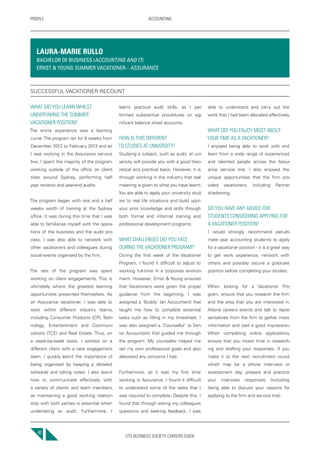 UTS BUSINESS SOCIETY CAREERS GUIDE
PROFILE ACCOUNTING
42
WHAT DID YOU LEARN WHILST
UNDERTAKING THE SUMMER
VACATIONER POSITION?
The entire experience was a learning
curve.The program ran for 8 weeks from
December 2012 to February 2013 and as
I was working in the Assurance service
line, I spent the majority of the program
working outside of the office on client
sites around Sydney, performing half-
year reviews and year-end audits.
The program began with one and a half
weeks worth of training at the Sydney
office. It was during this time that I was
able to familiarise myself with the opera-
tions of the business and the audit pro-
cess. I was also able to network with
other vacationers and colleagues during
social events organised by the firm.
The rest of the program was spent
working on client engagements. This is
ultimately where the greatest learning
opportunities presented themselves. As
an Assurance vacationer, I was able to
work within different industry teams,
including Consumer Products (CP), Tech-
nology, Entertainment and Communi-
cations (TCE) and Real Estate. Thus, on
a week-by-week basis, I worked on a
different client with a new engagement
team. I quickly learnt the importance of
being organised by keeping a detailed
schedule and taking notes. I also learnt
how to communicate effectively with
a variety of clients and team members,
as maintaining a good working relation-
ship with both parties is essential when
undertaking an audit. Furthermore, I
learnt practical audit skills, as I per-
formed substantive procedures on sig-
nificant balance sheet accounts.
HOW IS THIS DIFFERENT
TO STUDIES AT UNIVERSITY?
Studying a subject, such as audit, at uni-
versity will provide you with a good theo-
retical and practical basis. However, it is
through working in the industry that real
meaning is given to what you have learnt.
You are able to apply your university stud-
ies to real life situations and build upon
your prior knowledge and skills through
both formal and informal training and
professional development programs.
WHAT CHALLENGES DID YOU FACE
DURING THE VACATIONER PROGRAM?
During the first week of the Vacationer
Program, I found it difficult to adjust to
working full-time in a corporate environ-
ment. However, Ernst & Young ensured
that Vacationers were given the proper
guidance from the beginning. I was
assigned a ‘Buddy’ (an Accountant) that
taught me how to complete essential
tasks such as filling in my timesheet. I
was also assigned a ‘Counsellor’ (a Sen-
ior Accountant) that guided me through
the program. My counsellor helped me
set my own professional goals and also
alleviated any concerns I had.
Furthermore, as it was my first time
working in Assurance, I found it difficult
to understand some of the tasks that I
was required to complete. Despite this, I
found that through asking my colleagues
questions and seeking feedback, I was
able to understand and carry out the
work that I had been allocated effectively.
WHAT DID YOU ENJOY MOST ABOUT
YOUR TIME AS A VACATIONER?
I enjoyed being able to work with and
learn from a wide range of experienced
and talented people across the Assur-
ance service line. I also enjoyed the
unique opportunities that the firm pro-
vided vacationers, including Partner
shadowing.
DO YOU HAVE ANY ADVICE FOR
STUDENTS CONSIDERING APPLYING FOR
A VACATIONER POSITION?
I would strongly recommend penulti-
mate year accounting students to apply
for a vacationer position - it is a great way
to get work experience, network with
others and possibly secure a graduate
position before completing your studies.
When looking for a Vacationer Pro-
gram, ensure that you research the firm
and the area that you are interested in.
Attend careers events and talk to repre-
sentatives from the firm to gather more
information and cast a good impression.
When completing online applications,
ensure that you invest time in research-
ing and drafting your responses. If you
make it to the next recruitment round,
which may be a phone interview or
assessment day, prepare and practice
your interview responses (including
being able to discuss your reasons for
applying to the firm and service line).
LAURA-MARIE RULLO
BACHELOR OF BUSINESS (ACCOUNTING AND IT)
ERNST & YOUNG SUMMER VACATIONER – ASSURANCE
SUCCESSFUL VACATIONER RECOUNT
 