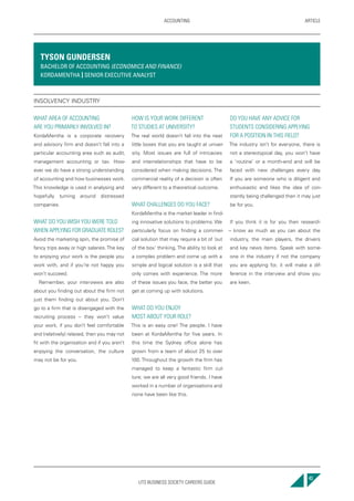 UTS BUSINESS SOCIETY CAREERS GUIDE
ARTICLEACCOUNTING
43
WHAT AREA OF ACCOUNTING
ARE YOU PRIMARILY INVOLVED IN?
KordaMentha is a corporate recovery
and advisory firm and doesn’t fall into a
particular accounting area such as audit,
management accounting or tax. How-
ever we do have a strong understanding
of accounting and how businesses work.
This knowledge is used in analysing and
hopefully turning around distressed
companies.
WHAT DO YOU WISH YOU WERE TOLD
WHEN APPLYING FOR GRADUATE ROLES?
Avoid the marketing spin, the promise of
fancy trips away or high salaries.The key
to enjoying your work is the people you
work with, and if you’re not happy you
won’t succeed.
Remember, your interviews are also
about you finding out about the firm not
just them finding out about you. Don’t
go to a firm that is disengaged with the
recruiting process – they won’t value
your work, if you don’t feel comfortable
and (relatively) relaxed, then you may not
fit with the organisation and if you aren’t
enjoying the conversation, the culture
may not be for you.
HOW IS YOUR WORK DIFFERENT
TO STUDIES AT UNIVERSITY?
The real world doesn’t fall into the neat
little boxes that you are taught at univer-
sity. Most issues are full of intricacies
and interrelationships that have to be
considered when making decisions. The
commercial reality of a decision is often
very different to a theoretical outcome.
WHAT CHALLENGES DO YOU FACE?
KordaMentha is the market leader in find-
ing innovative solutions to problems. We
particularly focus on finding a commer-
cial solution that may require a bit of ‘out
of the box’ thinking. The ability to look at
a complex problem and come up with a
simple and logical solution is a skill that
only comes with experience. The more
of these issues you face, the better you
get at coming up with solutions.
WHAT DO YOU ENJOY
MOST ABOUT YOUR ROLE?
This is an easy one! The people. I have
been at KordaMentha for five years. In
this time the Sydney office alone has
grown from a team of about 25 to over
100. Throughout the growth the firm has
managed to keep a fantastic firm cul-
ture; we are all very good friends. I have
worked in a number of organisations and
none have been like this.
DO YOU HAVE ANY ADVICE FOR
STUDENTS CONSIDERING APPLYING
FOR A POSITION IN THIS FIELD?
The industry isn’t for everyone, there is
not a stereotypical day, you won’t have
a ‘routine’ or a month-end and will be
faced with new challenges every day.
If you are someone who is diligent and
enthusiastic and likes the idea of con-
stantly being challenged then it may just
be for you.
If you think it is for you then research
– know as much as you can about the
industry, the main players, the drivers
and key news items. Speak with some-
one in the industry if not the company
you are applying for, it will make a dif-
ference in the interview and show you
are keen.
TYSON GUNDERSEN
BACHELOR OF ACCOUNTING (ECONOMICS AND FINANCE)
KORDAMENTHA | SENIOR EXECUTIVE ANALYST
INSOLVENCY INDUSTRY
 