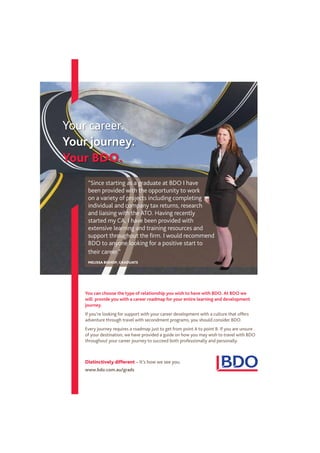 www.bdo.com.au/grads
You can choose the type of relationship you wish to have with BDO. At BDO we
will provide you with a career roadmap for your entire learning and development
journey.
If you’re looking for support with your career development with a culture that offers
adventure through travel with secondment programs, you should consider BDO.
Every journey requires a roadmap just to get from point A to point B. If you are unsure
of your destination, we have provided a guide on how you may wish to travel with BDO
throughout your career journey to succeed both professionally and personally.
Your career.
Your journey.
Your BDO.
Distinctively different – It’s how we see you.
“Since starting as a graduate at BDO I have
been provided with the opportunity to work
on a variety of projects including completing
individual and company tax returns, research
and liaising with the ATO. Having recently
started my CA, I have been provided with
extensive learning and training resources and
support throughout the ﬁrm. I would recommend
BDO to anyone looking for a positive start to
their career.”
MELISSA BISHOP, GRADUATE
 