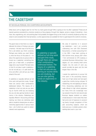 UTS BUSINESS SOCIETY CAREERS GUIDE
ARTICLE ACCOUNTING
46
My area of expertise is in account-
ing cadetships – and I am currently
undertaking one with ESV Chartered
Accountants, a mid-tier accounting firm
in the CBD. I have been working at
ESV full-time since January 2011 when
I first commenced at UTS studying a
combined Business (Accounting) / Law
degree, so I can certainly share some
insights into the sorts of work you
would normally be given and the chal-
lenges I face in the role.
I seized the opportunity to pursue full-
time work in the accounting industry
fresh out of high school and had spent
a good few months during mid-year 12
researching into and applying at various
firms. Accounting cadetships are nor-
mally offered to high school graduates,
but many firms are increasingly mov-
ing towards hiring first and second year
Business degree students as cadets,
simply because in most cases they have
had some sort of exposure to account-
ing theory through completion of first-
year accounting subjects, which cer-
tainly puts you in a better position when
tackling client work in your role.
The good news is that there is a way to
alleviate the stress of finding a job post-
university - the best way to do this is to
find a job before you finish university.
Perhaps even before you start! Which
is what the focus of this piece is – it’s
about the opportunity to pursue what is
known as a ‘cadetship’, something that
gives you a head start, a competitive
edge and a way forward! The bad news
is that it’s not easy to get a cadetship –
but let me tell you; it is well worth the
time and effort, and will put you miles
ahead of the rest!
A cadetship is typically defined as full-
time work and part-time study, though
there are various other combinations
(addressed below). The beauty of a
cadetship is that not only are you earn-
ing an income while you are studying,
but you are also gaining hands-on expe-
rience in the industry. Cadetships are
typically offered in Accounting and Engi-
neering, but there are clerkships avail-
able to students studying law as well as
internship opportunities in various indus-
tries – all of which are useful to obtain
relevant work experience.
THE CADETSHIP
BY NICHOLAS ROKKAS, ESV CHARTERED ACCOUNTANTS
What doors will my degree open for me? Are my marks good enough? Who is going to hire me after I graduate? These are all
typical questions pondered by university students as they progress through their degree, across a range of disciplines – busi-
ness, law, engineering, arts, and anything else! And probably the biggest thing on the minds of university students as they inch
closer to and complete their final semesters, is what opportunities are available for them to grab beyond the world of university.
A cadetship is typically
defined as full-time work
and part-time study,
though there are various
other combinations
(addressed below). The
beauty of a cadetship
is that not only are you
earning an income while
you are studying, but
you are also gaining
hands-on experience in
the industry.
 