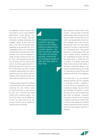 UTS BUSINESS SOCIETY CAREERS GUIDE
ARTICLEACCOUNTING
47
The application process involved to get
your hands on one of these cadetship
opportunities is pretty rigorous – but
they have to be, because they want
all-rounders; sociable, enthusiastic and
intelligent people to add some real
value to their firms. The process varies
depending on the particular firm, but it
will typically include a mix of telephone
and face-to-face interviews plus written
exercises, all of which are designed to
gauge the type of person you are, how
you think, what experiences and skills
you can bring to the firm and the likeli-
hood of you being a good cultural fit. It
sounds daunting (and I won’t lie, it is!)
but the best thing to do when it comes
to going for these positions is to just be
yourself and don’t be afraid to tell the
employer what is that you can offer, and
what makes you stand out from the rest.
I have personally enjoyed the challenge
of working full-time and simultaneously
combining this with full-time univer-
sity study. Some say I’m crazy and ask
me how I do it - and why I put myself
through such a rigorous program - but
one of the things I can confidently say
is that if you enjoy what you do, and
put your mind to it, you can achieve the
things you set out to achieve.
After starting as a cadet at ESV in Janu-
ary 2011, I was promoted to Intermedi-
ate Accountant earlier this year and now
have two cadets working under me, for
which I have responsibility to train them
and to delegate work to them. This has
definitely been one of the most reward-
ing parts of my role on a personal level.
On a professional level, I have gained
exposure to a broad range of client ser-
vices, including taxation, superannua-
tion, bookkeeping and audit, and have
had opportunities to market the firm
at Institute of Chartered Accountants
(ICAA) events and local high schools. I
have been mentored by leaders in the
industry, constantly learning new things
on a daily basis and have formed close
friendships with many of my colleagues.
On a final note, if you are someone
studying Business and are interested
in accounting, consider a cadetship –
not only will you be supported as you
complete your degree, but your skill set
and knowledge will transform in incred-
ible ways and you will be ahead of the
pack when you graduate. I guarantee
many doors will open for you, because
in today’s competitive job market, there
is nothing more valuable than practical
industry experience and that’s what you
can be sure you’re going to get from a
cadetship.
The application process
involved to get your
hands on one of these
cadetship opportunities
is pretty rigorous – but
they have to be, because
they want all-rounders;
sociable, enthusiastic
and intelligent people to
add some real value to
their firms.
 