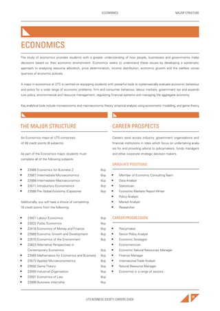 UTS BUSINESS SOCIETY CAREERS GUIDE
MAJOR STRUCTUREECCONOMICS
49
THE MAJOR STRUCTURE
An Economics major at UTS comprises
of 48 credit points (8 subjects).
As part of the Economics major, students must
complete all of the following subjects:
• 23566 Economics for Business 2 6cp
• 23567 Intermediate Microeconomics 6cp
• 23568 Intermediate Macroeconomics 6cp
• 23571 Introductory Econometrics 6cp
• 23580 The Global Economy (Capstone) 6cp
Additionally, you will have a choice of completing
18 credit points from the following:
• 23021 Labour Economics 6cp
• 23022 Public Economics 6cp
• 23418 Economics of Money and Finance 6cp
• 23569 Economic Growth and Development 6cp
• 23570 Economics of the Environment 6cp
• 23623 Alternative Perspectives in
Contemporary Economics 6cp
• 23565 Mathematics for Economics and Business 6cp
• 23572 Applied Microeconometrics 6cp
• 23592 Game Theory 6cp
• 23593 Industrial Organisation 6cp
• 23591 Economics of Law 6cp
• 23999 Business Internship 6cp
CAREER PROSPECTS
Careers exist across industry, government organisations and
financial institutions in roles which focus on undertaking analy-
sis for and providing advice to policymakers, funds managers
and other corporate strategic decision makers.
GRADUATE POSITIONS:
• Member of Economic Consulting Team
• Data Analyst
• Statistician
• Economic Markets Report Writer
• Policy Analyst
• Market Analyst
• Researcher
CAREER PROGRESSION:
• Policymaker
• Senior Policy Analyst
• Economic Strategist
• Econometrician
• Economic Natural Resources Manager
• Finance Manager
• International Trade Analyst
• Natural Resource Manager
• Economist in a range of sectors
ECONOMICS
The study of economics provides students with a greater understanding of how people, businesses and governments make
decisions based on their economic environment. Economics seeks to understand these issues by developing a systematic
approach to analysing resource allocation, price determination, income distribution, economic growth and the welfare conse-
quences of economic policies.
A major in economics at UTS is centred on equipping students with powerful tools to systematically evaluate economic behaviour
and policy for a wide range of economic problems: firm and consumer behaviour, labour markets, government tax and expendi-
ture policy, environmental and resource management, regulating financial systems and managing the aggregate economy.
Key analytical tools include microeconomic and macroeconomic theory, empirical analysis using econometric modelling, and game theory.
 