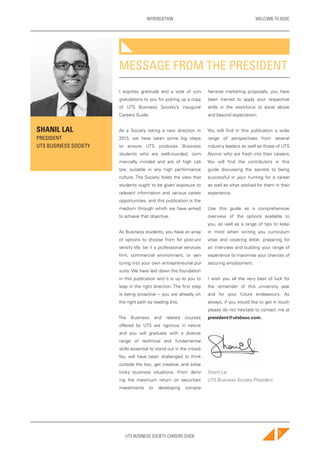 UTS BUSINESS SOCIETY CAREERS GUIDE
WELCOME TO BSOCINTRODUCTION
5
I express gratitude and a vote of con-
gratulations to you for picking up a copy
of UTS Business Society’s inaugural
Careers Guide.
As a Society taking a new direction in
2013, we have taken some big steps
to ensure UTS produces Business
students who are well-rounded, com-
mercially minded and are of high cali-
bre, suitable in any high performance
culture. The Society holds the view that
students ought to be given exposure to
relevant information and various career
opportunities, and this publication is the
medium through which we have aimed
to achieve that objective.
As Business students, you have an array
of options to choose from for post-uni-
versity life, be it a professional services
firm, commercial environment, or ven-
turing into your own entrepreneurial pur-
suits. We have laid down the foundation
in this publication and it is up to you to
leap in the right direction. The first step
is being proactive – you are already on
the right path by reading this.
The Business and related courses
offered by UTS are rigorous in nature
and you will graduate with a diverse
range of technical and fundamental
skills essential to stand out in the crowd.
You will have been challenged to think
outside the box, get creative, and solve
tricky business situations. From deriv-
ing the maximum return on securities
investments to developing compre-
hensive marketing proposals, you have
been trained to apply your respective
skills in the workforce to excel above
and beyond expectation.
You will find in this publication a wide
range of perspectives from several
industry leaders as well as those of UTS
Alumni who are fresh into their careers.
You will find the contributors in this
guide discussing the secrets to being
successful in your hunting for a career
as well as what worked for them in their
experience.
Use this guide as a comprehensive
overview of the options available to
you, as well as a range of tips to keep
in mind when writing you curriculum
vitae and covering letter, preparing for
an interview and building your range of
experience to maximise your chances of
securing employment.
I wish you all the very best of luck for
the remainder of this university year
and for your future endeavours. As
always, if you would like to get in touch
please do not hesitate to contact me at
president@utsbsoc.com.
Shanil Lal
UTS Business Society President
MESSAGE FROM THE PRESIDENT
LLOYD WOOD
UTS BUSINESS SOCIETY
CAREERS DIRECTOR
SHANIL LAL
PRESIDENT
UTS BUSINESS SOCIETY
 