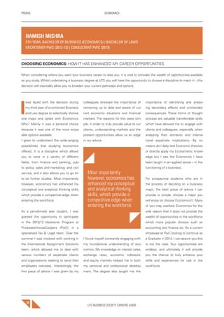 UTS BUSINESS SOCIETY CAREERS GUIDE
PROFILE ECONOMICS
50
I
was faced with the decision during
my third year of a combined Business
and Law degree to selectively choose
one major and opted with Economics.
Why? Mainly it was a personal choice
because it was one of the more enjoy-
able options available.
I grew to understand the wide-ranging
possibilities that studying economics
offered. It is a discipline which allows
you to work in a variety of different
fields; from finance and banking, pub-
lic policy, sales and marketing, and civil
service, and it also allows you to go on
to do further studies. Most importantly
however, economics has enhanced my
conceptual and analytical thinking skills,
which provide a competitive edge when
entering the workforce.
As a penultimate year student, I was
granted the opportunity to participate
in the 2012/13 Vacationer Program at
PricewaterhouseCoopers (PwC) in a
specialised Tax & Legal team. Over the
summer I was involved with working in
the International Assignment Solutions
team, which allowed me to deal with
various numbers of expatriate clients
and organisations seeking to send their
employees overseas. Interestingly, the
first piece of advice I was given by my
colleagues stressed the importance of
remaining up to date and aware of cur-
rent economic situations and financial
markets. The reasons for this were sim-
ple; in order to truly provide value to our
clients, understanding markets and the
present opportunities allow us an edge
in our advice.
Most importantly
however, economics has
enhanced my conceptual
and analytical thinking
skills, which provide a
competitive edge when
entering the workforce.
I found myself constantly engaging with
my foundational understanding of eco-
nomics. My knowledge on interest rates,
exchange rates, economic indicators
and equity markets helped me in both
my personal and professional develop-
ment. The degree also taught me the
importance of identifying and analys-
ing secondary effects and unintended
consequences. These forms of thought
process are valuable transferrable skills,
which have allowed me to engage with
clients and colleagues, especially when
analysing their domestic and interna-
tional expatriate implications. By no
means do I daily test Economic theories
or directly apply my Econometric knowl-
edge but I see the Economics I have
been taught in an applied sense – in the
functioning of a business.
For prospective students who are in
the process of deciding on a business
major, the best piece of advice I can
provide is simple; choose a major you
will enjoy (or choose Economics!). Many
of you may overlook Economics for the
sole reason that it does not provide the
wealth of opportunities in the workforce
which more popular choices such as
accounting and finance do. As a current
employee at PwC looking to continue as
a Graduate in 2014, I can assure you this
is not the case. Your opportunities are
endless, and ultimately it will provide
you the chance to truly enhance your
skills and experiences for use in the
workforce.
HAMISH MISHRA
5TH YEAR, BACHELOR OF BUSINESS (ECONOMICS) / BACHELOR OF LAWS
VACATIONER PWC (2012-13) | CONSULTANT PWC (2013)
CHOOSING ECONOMICS: HOW IT HAS ENHANCED MY CAREER OPPORTUNITIES
When considering where you want your business career to take you, it is vital to consider the wealth of opportunities available
as you study. Whilst undertaking a business degree at UTS you will have the opportunity to choose a discipline to major in - this
decision will inevitably allow you to broaden your current pathways and options.
 