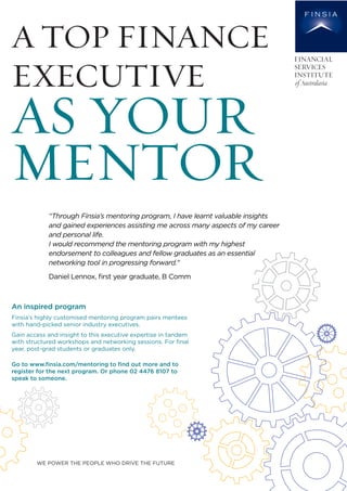Finsia’s highly customised mentoring program pairs mentees
with hand-picked senior industry executives.
Gain access and insight to this executive expertise in tandem
with structured workshops and networking sessions. For ﬁnal
year, post-grad students or graduates only.
Go to www.ﬁnsia.com/mentoring to ﬁnd out more and to
register for the next program. Or phone 02 4476 8107 to
speak to someone.
WE POWER THE PEOPLE WHO DRIVE THE FUTURE
An inspired program
A TOP FINANCE
EXECUTIVE
AS YOUR
MENTOR
“Through Finsia’s mentoring program, I have learnt valuable insights
and gained experiences assisting me across many aspects of my career
and personal life.
I would recommend the mentoring program with my highest
endorsement to colleagues and fellow graduates as an essential
networking tool in progressing forward."
Daniel Lennox, ﬁrst year graduate, B Comm Gain access
 