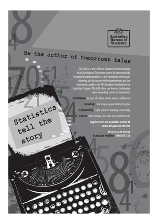 Statistics
tell the
story
Be the author of tomorrows tales
The ABS is at the centre of informed decision making
for all Australians.To become part of an internationally
recognised organisation that is the foundation of research,
planning and discussion within governments and the
community, apply to the ABS Graduate Development or
Cadetship Program.The ABS offers you diverse, challenging
wand rewarding careers in many fields.
Contribute. Be part of a team which makes a difference
Develop. Find unique opportunities to grow
Community. Enjoy a diverse working community
Career. Start writing your own story with the ABS
Applications are available online at
www.abs.gov.au/careers
Give us a call on our
Graduate Hotline: 1800 675 125
 
