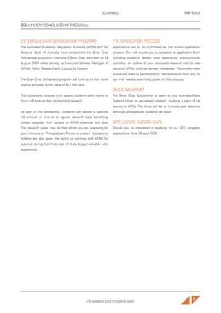 UTS BUSINESS SOCIETY CAREERS GUIDE
FIRM PROFILEECCONOMICS
57
2013 BRIAN GRAY SCHOLARSHIP PROGRAM
The Australian Prudential Regulation Authority (APRA) and the
Reserve Bank of Australia have established the Brian Gray
Scholarship program in memory of Brian Gray, who died on 24
August 2001 while serving as Executive General Manager of
APRA’s Policy, Research and Consulting Division.
The Brian Gray Scholarship program will fund up to four schol-
arships annually, to the value of $12,500 each.
The scholarship purpose is to support students who intend to
focus full time on their studies and research.
As part of the scholarship, students will devote a substan-
tial amount of time to an agreed research topic benefiting,
where possible, from access to APRA expertise and data.
The research paper may be that which you are preparing for
your Honours or Post-graduate Thesis or project. Scholarship
holders are also given the option of working with APRA for
a period during their final year of study to gain valuable work
experience.
THE APPLICATION PROCESS
Applications are to be submitted via the on-line application
process. This will require you to complete an application form
including academic details, work experience, extra-curricular
activities, an outline of your proposed research and its rele-
vance to APRA, and two written references. The written refer-
ences will need to be attached to the application form and so
you may need to scan hard copies for this process.
WHO CAN APPLY?
The Brian Gray Scholarship is open to any Australian/New
Zealand citizen or permanent resident, studying a topic of rel-
evance to APRA. The focus will be on honours year students,
although postgraduate students can apply.
APPLICATION CLOSING DATE:
Should you be interested in applying for our 2013 program,
applications close 26 April 2013.
BRIAN GRAY SCHOLARSHIP PROGRAM
 