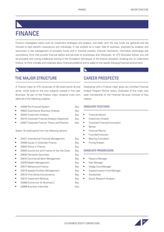 UTS BUSINESS SOCIETY CAREERS GUIDE
MAJOR STRUCTUREFINANCE
59
FINANCE
Finance investigates topics such as investment strategies and analysis, and deals with the way funds are gathered and dis-
tributed to best benefit corporations and individuals. It has evolved as a major field of business, practised by analysts and
executives in the management of company funds, and in financial markets, financial institutions, information technology and
consultancy firms that provide financial advice and services to businesses and individuals. At UTS Business School, you will
be provided with strong intellectual training in the foundation techniques of the finance discipline, enabling you to understand
finance, to think critically and creatively about financial problems and to adapt to the rapidly changing financial environment.
THE MAJOR STRUCTURE
A Finance major at UTS comprises of 48 credit points (8 sub-
jects), which build on the core subjects studied in first year
Business. As part of the Finance major, students must com-
plete all of the following subjects:
• 25556 The Financial System 6cp
• 25622 Quantitative Business Analysis 6cp
• 25503 Investment Analysis 6cp
• 25410 Corporate Financial Analysis (Capstone) 6cp
• 25557 Corporate Finance: Theory and Practice 6cp
Select 18 credit points from the following options:
• 25421 International Financial Management 6cp
• 25558 Issues in Corporate Finance 6cp
• 25602 Ethics in Finance 6cp
• 25005 Economics and Finance of the Life Cycle 6cp
• 25620 Derivative Securities 6cp
• 25574 Commercial Bank Management 6cp
• 25576 Wealth Management 6cp
• 25577 Behavioural Finance 6cp
• 25579 Applied Portfolio Management 6cp
• 25573 Time Series Econometrics 6cp
• 25575 Investment Banking 6cp
• 23566 Economics for Business 2 6cp
• 25999 Business Internship 6cp
CAREER PROSPECTS
Graduating with a Finance major gives you Certified Financial
Analyst Program Partner status. Graduates of this major may
seek membership of the Financial Services Institute of Aus-
tralasia.
GRADUATE POSITIONS
• Financial Advisor
• Investment Analyst
• Corporate Financial Consultant
• Banker
• Financial Planner
• Fund Administrator
• Banking Consultant
• Pricing Analyst
GRADUATE PROGRESSION
• Treasury Manager
• Risk Manager
• Hedge Fund Manager
• Superannuation Fund Manager
• Stockbroker
• Equity Research Analysis
 
