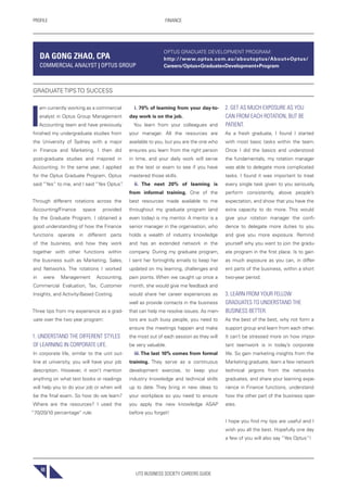 UTS BUSINESS SOCIETY CAREERS GUIDE
PROFILE FINANCE
60
I
am currently working as a commercial
analyst in Optus Group Management
Accounting team and have previously
finished my undergraduate studies from
the University of Sydney with a major
in Finance and Marketing. I then did
post-graduate studies and majored in
Accounting. In the same year, I applied
for the Optus Graduate Program. Optus
said “Yes” to me, and I said “Yes Optus”.
Through different rotations across the
Accounting/Finance space provided
by the Graduate Program, I obtained a
good understanding of how the Finance
functions operate in different parts
of the business, and how they work
together with other functions within
the business such as Marketing, Sales,
and Networks. The rotations I worked
in were Management Accounting,
Commercial Evaluation, Tax, Customer
Insights, and Activity-Based Costing.
Three tips from my experience as a grad-
uate over the two year program:
1. UNDERSTAND THE DIFFERENT STYLES
OF LEARNING IN CORPORATE LIFE.
In corporate life, similar to the unit out-
line at university, you will have your job
description. However, it won’t mention
anything on what text books or readings
will help you to do your job or when will
be the final exam. So how do we learn?
Where are the resources? I used the
“70/20/10 percentage” rule:
i. 70% of learning from your day-to-
day work is on the job.
You learn from your colleagues and
your manager. All the resources are
available to you, but you are the one who
ensures you learn from the right person
in time, and your daily work will serve
as the test or exam to see if you have
mastered those skills.
ii. The next 20% of learning is
from informal training. One of the
best resources made available to me
throughout my graduate program (and
even today) is my mentor. A mentor is a
senior manager in the organisation, who
holds a wealth of industry knowledge
and has an extended network in the
company. During my graduate program,
I sent her fortnightly emails to keep her
updated on my learning, challenges and
pain points. When we caught up once a
month, she would give me feedback and
would share her career experiences as
well as provide contacts in the business
that can help me resolve issues. As men-
tors are such busy people, you need to
ensure the meetings happen and make
the most out of each session as they will
be very valuable.
iii. The last 10% comes from formal
training. They serve as a continuous
development exercise, to keep your
industry knowledge and technical skills
up to date. They bring in new ideas to
your workplace so you need to ensure
you apply the new knowledge ASAP
before you forget!
2. GET AS MUCH EXPOSURE AS YOU
CAN FROM EACH ROTATION, BUT BE
PATIENT.
As a fresh graduate, I found I started
with most basic tasks within the team.
Once I did the basics and understood
the fundamentals, my rotation manager
was able to delegate more complicated
tasks. I found it was important to treat
every single task given to you seriously,
perform consistently, above people’s
expectation, and show that you have the
extra capacity to do more. This would
give your rotation manager the confi-
dence to delegate more duties to you
and give you more exposure. Remind
yourself why you want to join the gradu-
ate program in the first place. Is to gain
as much exposure as you can, in differ-
ent parts of the business, within a short
two-year period.
3. LEARN FROM YOUR FELLOW
GRADUATES TO UNDERSTAND THE
BUSINESS BETTER.
As the best of the best, why not form a
support group and learn from each other.
It can’t be stressed more on how impor-
tant teamwork is in today’s corporate
life. So gain marketing insights from the
Marketing graduate, learn a few network
technical jargons from the networks
graduates, and share your learning expe-
rience in Finance functions, understand
how the other part of the business oper-
ates.
I hope you find my tips are useful and I
wish you all the best. Hopefully one day
a few of you will also say “Yes Optus”!
DA GONG ZHAO, CPA
COMMERCIAL ANALYST | OPTUS GROUP
GRADUATE TIPS TO SUCCESS
OPTUS GRADUATE DEVELOPMENT PROGRAM:
http://www.optus.com.au/aboutoptus/About+Optus/
Careers/Optus+Graduate+Development+Program
 