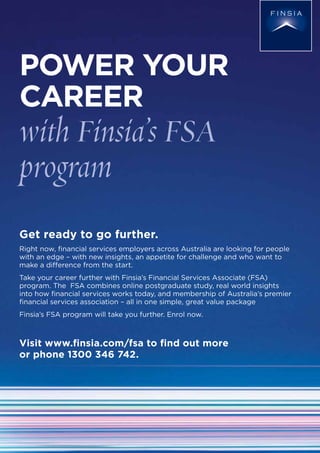 POWER YOUR
CAREER
with Finsia’s FSA
program
Get ready to go further.
Right now, ﬁnancial services employers across Australia are looking for people
with an edge – with new insights, an appetite for challenge and who want to
make a difference from the start.
Take your career further with Finsia’s Financial Services Associate (FSA)
program. The FSA combines online postgraduate study, real world insights
into how ﬁnancial services works today, and membership of Australia’s premier
ﬁnancial services association – all in one simple, great value package
Finsia’s FSA program will take you further. Enrol now.
Visit www.ﬁnsia.com/fsa to ﬁnd out more
or phone 1300 346 742.
 