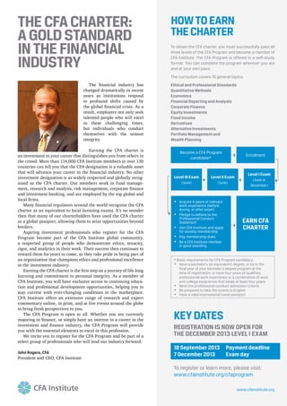 THECFACHARTER:
AGOLDSTANDARD
INTHEFINANCIAL
INDUSTRY
John Rogers, CFA
HOWTOEARN
THECHARTER
* Basic requirements for CFA Program candidacy:
Have a bachelor’s (or equivalent) degree, or be in the
final year of your bachelor’s degree program at the
time of registration, or have four years of qualified,
professional work experience or a combination of work
and college experience that totals at least four years
Meet the professional conduct admission criteria
Be prepared to take the exams in English
Have a valid international travel passport
Level III Exam
(June)
Enrollment
Become a CFA Program
candidate*
Level I Exam
(June or
December)
Level II Exam
(June)
EARN CFA
CHARTER
Acquire 4 years of relevant
work experience (before,
during, or after exam)
Pledge to adhere to the
Professional Conduct
Statement
Join CFA Institute and apply
for society membership
Pay membership dues
Be a CFA Institute member
in good standing
To obtain the CFA charter, you must successfully pass all
three levels of the CFA Program and become a member of
CFA Institute. The CFA Program is offered in a self-study
format. You can complete the program wherever you are
and at your own pace.
The curriculum covers 10 general topics:
Ethical and Professional Standards
Quantitative Methods
Economics
Financial Reporting and Analysis
Corporate Finance
Equity Investments
Fixed Income
Derivatives
Alternative Investments
Portfolio Management and
Wealth Planning
KEYDATES
REGISTRATION IS NOW OPEN FOR
THE DECEMBER 2013 LEVEL I EXAM
18 September 2013 Payment deadline
7 December 2013 Exam day
To register or learn more, please visit:
www.cfainstitute.org/cfaprogram
www.cfainstitute.org
 