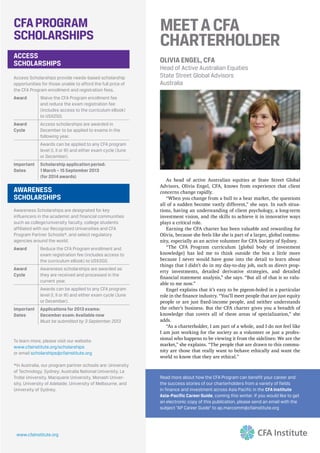MEETACFA
CHARTERHOLDER
OLIVIA ENGEL, CFA
Head of Active Australian Equities
State Street Global Advisors
Australia
CFAPROGRAM
SCHOLARSHIPS
AWARENESS
SCHOLARSHIPS
Awareness Scholarships are designated for key
influencers in the academic and financial communities
such as college/university faculty, college students
affiliated with our Recognized Universities and CFA
Program Partner Schools*, and select regulatory
agencies around the world.
Award Reduce the CFA Program enrollment and
exam registration fee (includes access to
the curriculum eBook) to US$350.
Award
Cycle
Awareness scholarships are awarded as
they are received and processed in the
current year.
Awards can be applied to any CFA program
level (I, II or III) and either exam cycle (June
or December).
Important
Dates
Applications for 2013 exams:
December exam: Available now
Must be submitted by 3 September 2013
ACCESS
SCHOLARSHIPS
Access Scholarships provide needs-based scholarship
opportunities for those unable to afford the full price of
the CFA Program enrollment and registration fees.
Award Waive the CFA Program enrollment fee
and reduce the exam registration fee
(includes access to the curriculum eBook)
to US$250.
Award
Cycle
Access scholarships are awarded in
December to be applied to exams in the
following year.
Awards can be applied to any CFA program
level (I, II or III) and either exam cycle (June
or December).
Important
Dates
Scholarship application period:
1 March – 15 September 2013
(for 2014 awards)
To learn more, please visit our website:
www.cfainstitute.org/scholarships
or email scholarships@cfainstitute.org
*In Australia, our program partner schools are: University
of Technology, Sydney; Australia National University, La
Trobe University, Macquarie University, Monash Univer-
sity, University of Adelaide, University of Melbourne, and
University of Sydney.
www.cfainstitute.org
Read more about how the CFA Program can benefit your career and
the success stories of our charterholders from a variety of fields
in finance and investment across Asia Pacific in the CFA Institute
Asia-Pacific Career Guide, coming this winter. If you would like to get
an electronic copy of this publication, please send an email with the
subject “AP Career Guide” to ap.marcomm@cfainstitute.org
 
