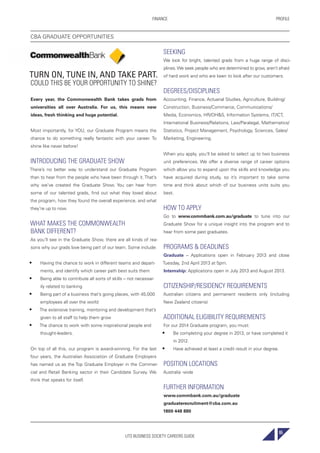 UTS BUSINESS SOCIETY CAREERS GUIDE
PROFILEFINANCE
65
TURN ON, TUNE IN, AND TAKE PART.
COULD THIS BE YOUR OPPORTUNITY TO SHINE?
Every year, the Commonwealth Bank takes grads from
universities all over Australia. For us, this means new
ideas, fresh thinking and huge potential.
Most importantly, for YOU, our Graduate Program means the
chance to do something really fantastic with your career. To
shine like never before!
INTRODUCING THE GRADUATE SHOW
There’s no better way to understand our Graduate Program
than to hear from the people who have been through it. That’s
why we’ve created the Graduate Show. You can hear from
some of our talented grads, find out what they loved about
the program, how they found the overall experience, and what
they’re up to now.
WHAT MAKES THE COMMONWEALTH
BANK DIFFERENT?
As you’ll see in the Graduate Show, there are all kinds of rea-
sons why our grads love being part of our team. Some include:
• Having the chance to work in different teams and depart-
ments, and identify which career path best suits them
• Being able to contribute all sorts of skills – not necessar-
ily related to banking
• Being part of a business that’s going places, with 45,000
employees all over the world
• The extensive training, mentoring and development that’s
given to all staff to help them grow
• The chance to work with some inspirational people and
thought-leaders.
On top of all this, our program is award-winning. For the last
four years, the Australian Association of Graduate Employers
has named us as the Top Graduate Employer in the Commer-
cial and Retail Banking sector in their Candidate Survey. We
think that speaks for itself.
SEEKING
We look for bright, talented grads from a huge range of disci-
plines.We seek people who are determined to grow, aren’t afraid
of hard work and who are keen to look after our customers.
DEGREES/DISCIPLINES
Accounting, Finance, Actuarial Studies, Agriculture, Building/
Construction, Business/Commerce, Communications/
Media, Economics, HR/OH&S, Information Systems, IT/ICT,
International Business/Relations, Law/Paralegal, Mathematics/
Statistics, Project Management, Psychology, Sciences, Sales/
Marketing, Engineering.
When you apply, you’ll be asked to select up to two business
unit preferences. We offer a diverse range of career options
which allow you to expand upon the skills and knowledge you
have acquired during study, so it’s important to take some
time and think about which of our business units suits you
best.
HOW TO APPLY
Go to www.commbank.com.au/graduate to tune into our
Graduate Show for a unique insight into the program and to
hear from some past graduates.
PROGRAMS & DEADLINES
Graduate – Applications open in February 2013 and close
Tuesday, 2nd April 2013 at 5pm.
Internship: Applications open in July 2013 and August 2013.
CITIZENSHIP/RESIDENCY REQUIREMENTS
Australian citizens and permanent residents only (including
New Zealand citizens)
ADDITIONAL ELIGIBILITY REQUIREMENTS
For our 2014 Graduate program, you must:
• Be completing your degree in 2013, or have completed it
in 2012.
• Have achieved at least a credit result in your degree.
POSITION LOCATIONS
Australia -wide
FURTHER INFORMATION
www.commbank.com.au/graduate
graduaterecruitment@cba.com.au
1800 448 880
CBA GRADUATE OPPORTUNITIES
 