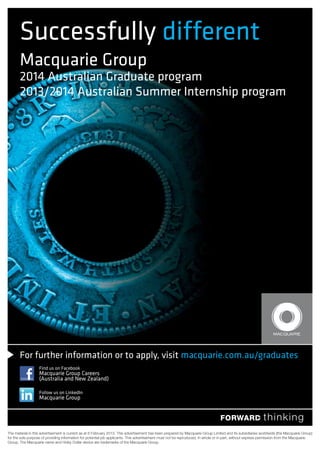 For further information or to apply, visit macquarie.com.au/graduates
Successfully different
Macquarie Group
2014 Australian Graduate program
2013/2014 Australian Summer Internship program
Find us on Facebook
Macquarie Group Careers
(Australia and New Zealand)
Follow us on LinkedIn
Macquarie Group
 