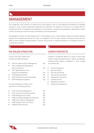 UTS BUSINESS SOCIETY CAREERS GUIDE
PROFILE MANAGEMENT
70
THE MAJOR STRUCTURE
As part of the major, students must
complete the following subjects:
• 21510 The Global Context of Management 6cp
• 21512 Understanding Organisations:
Theory and Practice 6cp
• 21511 Global Operations and
Supply Chain Management 6cp
• 21440 Management Skills 6cp
• 21513 Business Ethics and Sustainability 6cp
• 21504 Management Capstone 6cp
The major enables you to select two (2)
electives from the following options:
• 21591 Transnational Management 6cp
• 21227 Innovation and Entrepreneurship 6cp
• 21228 Management Consulting 6cp
• 21595 International Management Field Study 6cp
• 21555 Human Resource Management 6cp
• 21602 Strategy: Theory and Practice 6cp
• 21999 Business Internship 6cp
CAREER PROSPECTS
A degree in management allows for a variety of career oppor-
tunities including professional roles in general management,
entrepreneurship, logistics management or other manage-
ment related roles.
• General management
• Business Analysis
• Client Services Officer
• Corporate Planning Officer
• Management Consultancy
• Strategic Planning
• Operations Co-ordinator
• Supply Chain Management.
MANAGEMENT
The management major consists of a reflective and critical analysis of how to most effectively and efficiently use available
resources in order to achieve organizational objectives and aspirations. The subjects not only ask you to critically reflect on
foundational theories of management but challenge you to be proactive in questioning its applicability in responding to modern
contexts, demands and concerns through a contemporary and international lens.
The Management stream has been designed with a multi-disciplinary focus, to help develop a plethora of essential graduate
attributes and competencies essential for a career in a management role. The major empowers individuals by giving them the
ability to solve constantly changing problems in dynamic environments, an imperative attribute for a management position in
contemporary industries.
 