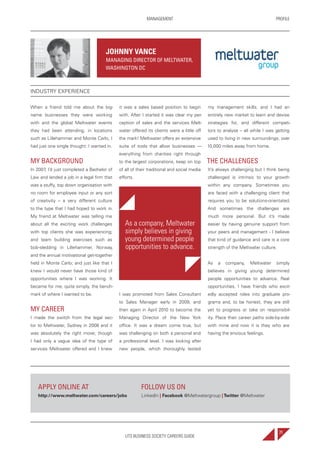 UTS BUSINESS SOCIETY CAREERS GUIDE
PROFILEMANAGEMENT
71
When a friend told me about the big-
name businesses they were working
with and the global Meltwater events
they had been attending, in locations
such as Lillehammer and Monte Carlo, I
had just one single thought: I wanted in.
MY BACKGROUND
In 2007, I’d just completed a Bachelor of
Law and landed a job in a legal firm that
was a stuffy, top down organisation with
no room for employee input or any sort
of creativity – a very different culture
to the type that I had hoped to work in.
My friend at Meltwater was telling me
about all the exciting work challenges
with top clients she was experiencing;
and team building exercises such as
bob-sledding in Lillehammer, Norway,
and the annual motivational get-together
held in Monte Carlo; and just like that I
knew I would never have those kind of
opportunities where I was working. It
became for me, quite simply, the bench-
mark of where I wanted to be.
MY CAREER
I made the switch from the legal sec-
tor to Meltwater, Sydney in 2008 and it
was absolutely the right move; though
I had only a vague idea of the type of
services Meltwater offered and I knew
it was a sales based position to begin
with. After I started it was clear my per-
ception of sales and the services Melt-
water offered its clients were a little off
the mark! Meltwater offers an extensive
suite of tools that allow businesses —
everything from charities right through
to the largest corporations, keep on top
of all of their traditional and social media
efforts.
As a company, Meltwater
simply believes in giving
young determined people
opportunities to advance.
I was promoted from Sales Consultant
to Sales Manager early in 2009, and
then again in April 2010 to become the
Managing Director of the New York
office. It was a dream come true, but
was challenging on both a personal and
a professional level. I was looking after
new people, which thoroughly tested
my management skills; and I had an
entirely new market to learn and devise
strategies for, and different competi-
tors to analyse – all while I was getting
used to living in new surroundings, over
10,000 miles away from home.
THE CHALLENGES
It’s always challenging but I think being
challenged is intrinsic to your growth
within any company. Sometimes you
are faced with a challenging client that
requires you to be solutions-orientated.
And sometimes the challenges are
much more personal. But it’s made
easier by having genuine support from
your peers and management - I believe
that kind of guidance and care is a core
strength of the Meltwater culture.
As a company, Meltwater simply
believes in giving young determined
people opportunities to advance. Real
opportunities. I have friends who excit-
edly accepted roles into graduate pro-
grams and, to be honest, they are still
yet to progress or take on responsibil-
ity. Place their career paths side-by-side
with mine and now it is they who are
having the envious feelings.
JOHNNY VANCE
MANAGING DIRECTOR OF MELTWATER,
WASHINGTON DC
INDUSTRY EXPERIENCE
APPLY ONLINE AT
http://www.meltwater.com/careers/jobs
FOLLOW US ON
LinkedIn | Facebook @Meltwatergroup |Twitter @Meltwater
 