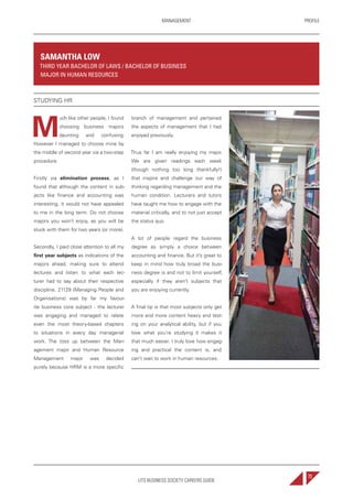 UTS BUSINESS SOCIETY CAREERS GUIDE
PROFILEMANAGEMENT
73
M
uch like other people, I found
choosing business majors
daunting and confusing.
However I managed to choose mine by
the middle of second year via a two-step
procedure.
Firstly via elimination process, as I
found that although the content in sub-
jects like finance and accounting was
interesting, it would not have appealed
to me in the long term. Do not choose
majors you won’t enjoy, as you will be
stuck with them for two years (or more).
Secondly, I paid close attention to all my
first year subjects as indications of the
majors ahead, making sure to attend
lectures and listen to what each lec-
turer had to say about their respective
discipline. 21129 (Managing People and
Organisations) was by far my favour-
ite business core subject - the lecturer
was engaging and managed to relate
even the most theory-based chapters
to situations in every day managerial
work. The toss up between the Man-
agement major and Human Resource
Management major was decided
purely because HRM is a more specific
branch of management and pertained
the aspects of management that I had
enjoyed previously.
Thus far I am really enjoying my major.
We are given readings each week
(though nothing too long thankfully!)
that inspire and challenge our way of
thinking regarding management and the
human condition. Lecturers and tutors
have taught me how to engage with the
material critically, and to not just accept
the status quo.
A lot of people regard the business
degree as simply a choice between
accounting and finance. But it’s great to
keep in mind how truly broad the busi-
ness degree is and not to limit yourself,
especially if they aren’t subjects that
you are enjoying currently.
A final tip is that most subjects only get
more and more content heavy and test-
ing on your analytical ability, but if you
love what you’re studying it makes it
that much easier. I truly love how engag-
ing and practical the content is, and
can’t wait to work in human resources.
SAMANTHA LOW
THIRD YEAR BACHELOR OF LAWS / BACHELOR OF BUSINESS
MAJOR IN HUMAN RESOURCES
STUDYING HR
 