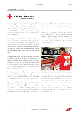 UTS BUSINESS SOCIETY CAREERS GUIDE
PROFILEMANAGEMENT
75
Each year, Australian Red Cross sends more than 100 aid
workers and 140 volunteers with specialist skills to help com-
munities prepare for, respond to and recover from the impacts
of disasters. They provide urgent humanitarian assistance to
people affected by war and other armed conflicts, working
with communities to help them achieve safer, healthier and
more sustainable lives.
Becoming an international volunteer or aid worker gives peo-
ple the opportunity to share their skills and ideas where they
are needed, experience another culture and lifestyle and to
gain experience in international development. Volunteers
work within local humanitarian or development organisations,
including Red Cross and Red Crescent societies to enhance
the capacity and skills that already exist within host organisa-
tions.
Rob Neilson is a certified public accountant who was inspired
to move into international aid work after working briefly in
Papua New Guinea. He had worked in various roles within
accounting and insurance firms before deciding he needed
a change. Currently on assignment in Tonga as a finance aid
worker, Rob has had the opportunity to live and work in many
parts of Asia and the Pacific.
“Development work is very different to working in Australia.
It can be really challenging and I’ve had to adjust my expec-
tations to consider local capacity. But I’ve really enjoyed the
challenges and have learnt so much through my experiences.”
“I’ve been amazed at the resilience of the people in places that
I have worked and the welcoming that they have provided.
My experience in Cambodia and Myanmar in particular has
changed the way in which I think about things. The living con-
ditions and the poverty are quite overwhelming but the atti-
tude and the resourcefulness of the people is astonishing.”
“I have made many friends in various countries and we still
keep in touch. I enjoy seeing how they have progressed in
their careers and hope that I have contributed to that is some
way.”
Currently there are opportunities for people with business and
finance qualifications to volunteer for Red Cross in Uganda,
Kenya and Cambodia. Selected candidates participate in an
intensive training program to prepare them for humanitarian
work in disasters and armed conflicts, as well as working with
a broad range of cultures.
If you would like further information on volunteer opportuni-
ties contact Red Cross on (03) 9345 1834 or visit www.red-
cross.org.au/volunteeroverseas. You can also search for an
assignment on the website www.ausaid.gov.au/volunteer.
Red Cross aid workers and volunteers deliver their vital
humanitarian assistance with the financial support of the Aus-
tralian Government through AusAID and donations from the
Australian community.
AUSTRALIAN RED CROSS
 