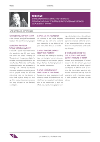 UTS BUSINESS SOCIETY CAREERS GUIDE
PROFILE MARKETING
78
Q: HOW DID YOU GET YOUR START?
I was fortunate enough to be offered a
Graduate Role after finishing my degree.
Q: DESCRIBE WHAT YOUR
TYPICAL WORK DAY INVOLVES?
I work off a typical work week instead
of a typical work day. My week begins
with team and project meetings on
Monday to set the agenda and plan for
the week, including potential issues and
risks. Tuesday, Wednesday and Thursday
involves doing work and participating in
meetings with different stakeholders
to provide updates on project progress,
discuss project issues and solutions,
and provide input into the direction of
Group wide projects. Friday is a wrap
up of the week, reflections on progress
and early thoughts on the following
week’s plan.
Q: WHAT ARE THE HOURS LIKE?
I’m normally in the office between
10-12hrs per day with some weekend
work depending on the stage of pro-
jects and number of issues to resolve.
Q: WHAT DO YOU ENJOY MOST
ABOUT YOUR POSITION?
I really enjoy the challenge of providing
input into driving the long term direction
and success of the business, particu-
larly in the face of challenging trends in
the business environment.
Q: WHAT DO YOU FIND MOST
CHALLENGING IN YOUR WORK?
Success in a large organisation is all
about the people. To be effective in my
role, I need to ensure that I work closely
with all my stakeholders to align our
efforts and projects, leverage prior learn-
ing and developments, and avoid dupli-
cation of effort. Poor stakeholder man-
agement will create additional barriers
to gain agreement and buy-in, and slow
down the implementation and resolu-
tion of issues.
Q: WHAT ADVICE WOULD YOU
GIVE TO OTHERS WANTING TO
GET INTO YOUR LINE OF WORK?
Strategy is not for everyone. To be suc-
cessful in this line of work you need
to enjoy working with a large range of
stakeholders at different levels of sen-
iority, be comfortable operating with
minimal information and high levels of
uncertainty, and a relentless passion
to solve problems that have no prec-
edence.
TU DUONG
BACHELOR OF BUSINESS (MARKETING/ E-BUSINESS)
COMMONWEALTH BANK OF AUSTRALIA | EXECUTIVE MANAGER STRATEGY,
LOCAL BUSINESS BANKING
UTS GRADUATE EXPERIENCE
 