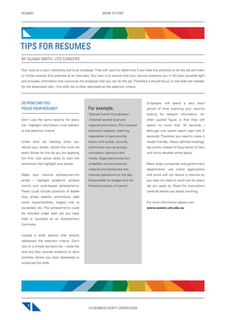 UTS BUSINESS SOCIETY CAREERS GUIDE
RESUMES WHERE TO START
8
SO HOW CAN YOU
FOCUS YOUR RESUME?
Don’t use the same resume for every
job - highlight information most relevant
to the selection criteria.
Under each job heading when you
record your duties, record the most rel-
evant duties (to the job you are applying
for) first. Use active verbs to start the
sentences that highlight your duties.
Make your resume achievement-ori-
ented – highlight academic achieve-
ments and work-based achievements.
These could include positions of leader-
ship, prizes, awards, promotions, addi-
tional responsibilities, targets met or
exceeded, etc. The achievements could
be included under each job you have
held or recorded as an Achievement
Summary.
Include a skills section that directly
addresses the selection criteria. Don’t
rely on a simple dot point list – state the
skill and then provide evidence to dem-
onstrate where you have developed or
enhanced the skills.
For example;
“Special Events Coordination
- Initiated several local and
regional promotions. This involved
extensive research, planning,
negotiation of sponsorship,
liaison with police, councils,
community service groups,
volunteers, sponsors and
media. Organised production
of leaflets and promotional
material and distributed and
directed operations on the day.
Responsible for budget and the
financial success of events.”
Employers will spend a very short
period of time scanning your resume
looking for relevant information. An
often quoted figure is that they will
spend no more than 30 seconds –
although one recent report says only 6
seconds! Therefore you need to make it
reader friendly; clearly defined headings,
dot points instead of long blocks of text,
and some valuable white space.
Many large companies and government
departments use online applications
and some will not require a resume so
you may not need to send one for every
job you apply to. Read the instructions
carefully before you attach anything.
For more information please visit:
www.careers.uts.edu.au
TIPS FOR RESUMES
BY SUSAN SMITH, UTS CAREERS
Your resume is your marketing tool to an employer. They will use it to determine if you have the potential to do the job and want
to further explore this potential at an interview. Your task is to ensure that your resume presents you in the best possible light
and provides information that convinces the employer that you can do the job. Therefore it should focus on the skills set needed
for the advertised role – this skills set is often described as the selection criteria.
 