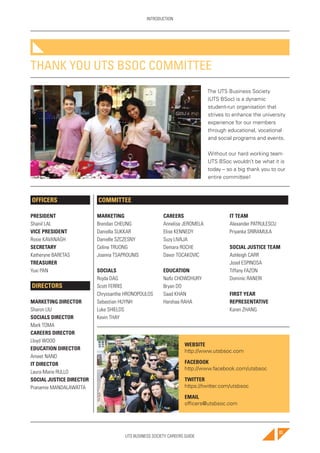 UTS BUSINESS SOCIETY CAREERS GUIDE
INTRODUCTION
83
THANK YOU UTS BSOC COMMITTEE
The UTS Business Society
(UTS BSoc) is a dynamic
student-run organisation that
strives to enhance the university
experience for our members
through educational, vocational
and social programs and events.
Without our hard working team
UTS BSoc wouldn’t be what it is
today – so a big thank you to our
entire committee!
OFFICERS
PRESIDENT
Shanil LAL
VICE PRESIDENT
Rosie KAVANAGH
SECRETARY
Katheryne BARETAS
TREASURER
Yuxi PAN
DIRECTORS
MARKETING DIRECTOR
Sharon LIU
SOCIALS DIRECTOR
Mark TOMA
CAREERS DIRECTOR
Lloyd WOOD
EDUCATION DIRECTOR
Ameet NAND
IT DIRECTOR
Laura-Marie RULLO
SOCIAL JUSTICE DIRECTOR
Pranamie MANDALAWATTA
WEBSITE
http://www.utsbsoc.com
FACEBOOK
http://www.facebook.com/utsbsoc
TWITTER
https://twitter.com/utsbsoc
EMAIL
officers@utsbsoc.com
MARKETING
Brendan CHEUNG
Daniella SUKKAR
Danielle SZCZESNY
Celine TRUONG
Joanna TSAPROUNIS
SOCIALS
Rojda DAG
Scott FERRIS
Chryssanthe HRONOPOULOS
Sebastian HUYNH
Luke SHIELDS
Kevin THAY
CAREERS
Annelise JEROMELA
Elise KENNEDY
Suzy LIVAJA
Demara ROCHE
Davor TOCAKOVIC
EDUCATION
Nafiz CHOWDHURY
Bryan DO
Saad KHAN
Harshaa RAHA
IT TEAM
Alexander PATRULESCU
Priyanka SRIRAMULA
SOCIAL JUSTICE TEAM
Ashleigh CARR
Josel ESPINOSA
Tiffany FAZON
Dominic RANERI
FIRST YEAR
REPRESENTATIVE
Karen ZHANG
COMMITTEE
 