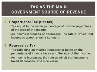 2. Proportional Tax (flat tax)
 Tax equal to the same percentage of income regardless
of the size of the income.
 As inc...