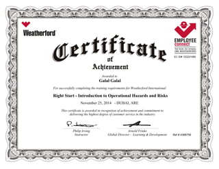 EC ID# GG221065
Awarded to
Galal Galal
For successfully completing the training requirements for Weatherford International
Right Start - Introduction to Operational Hazards and Risks
November 25, 2014 - DUBAI, ARE
This certificate is awarded in recognition of achievement and commitment to
delivering the highest degree of customer service in the industry.
Ref # 4388758
________________________________________________________ ____________________________________________________________
Philip Irving Arnold Frinks
Instructor Global Director - Learning & Development
 