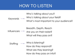 HOW TO LISTEN Keywords Influencers Staffing Who’s talking about you? Who’s talking about your field? What’s most important to your audience? Breadth, Depth, Reach Are you on their radar? What will they pass on? Who is listening? How do they respond? What are they learning? How do they pass on info? 