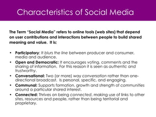Characteristics of Social Media The Term “Social Media” refers to online tools (web sites) that depend  on user contributions and interactions between people to build shared  meaning and value.  It is: Participatory : It  blurs the line  between producer and consumer, media and audience.  Open and Democratic:  It encourages voting, comments and the sharing of information.  For this reason it is seen as  authentic and trustworthy . Conversational:  Two (or more) way  conversation  rather than one-directional broadcast.  Is personal, specific, and engaging. Communal:  Supports formation, growth and strength of  communities  around a particular shared interest. Connected:  Thrives on being  connected , making use of links to other sites, resources and people, rather than being territorial and proprietary. 