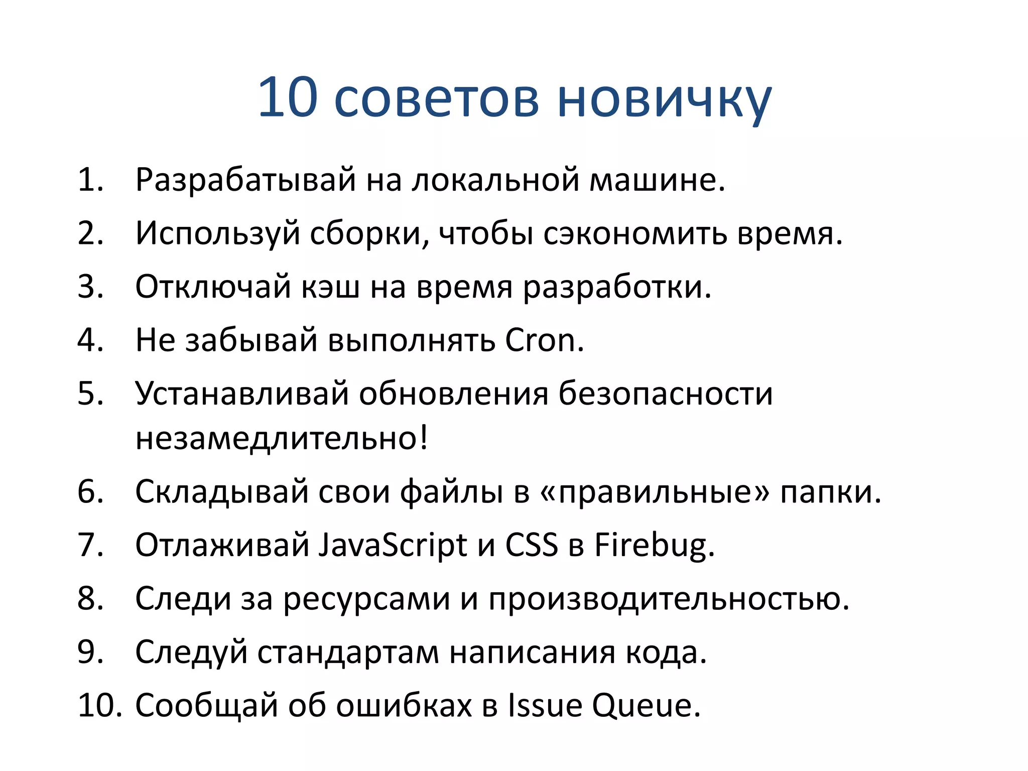 10 советов новичку 1. Разрабатывай на локальной машине. 2. Используй сборки, чтобы сэкономить время. 3. Отключай кэш на время разработки. 4. Не забывай выполнять Cron. 5. Устанавливай обновления безопасности незамедлительно! 6. Складывай свои файлы в «правильные» папки. 7. Отлаживай JavaScript и CSS в Firebug. 8. Следи за ресурсами и производительностью. 9. Следуй стандартам написания кода. 10. Сообщай об ошибках в Issue Queue. 